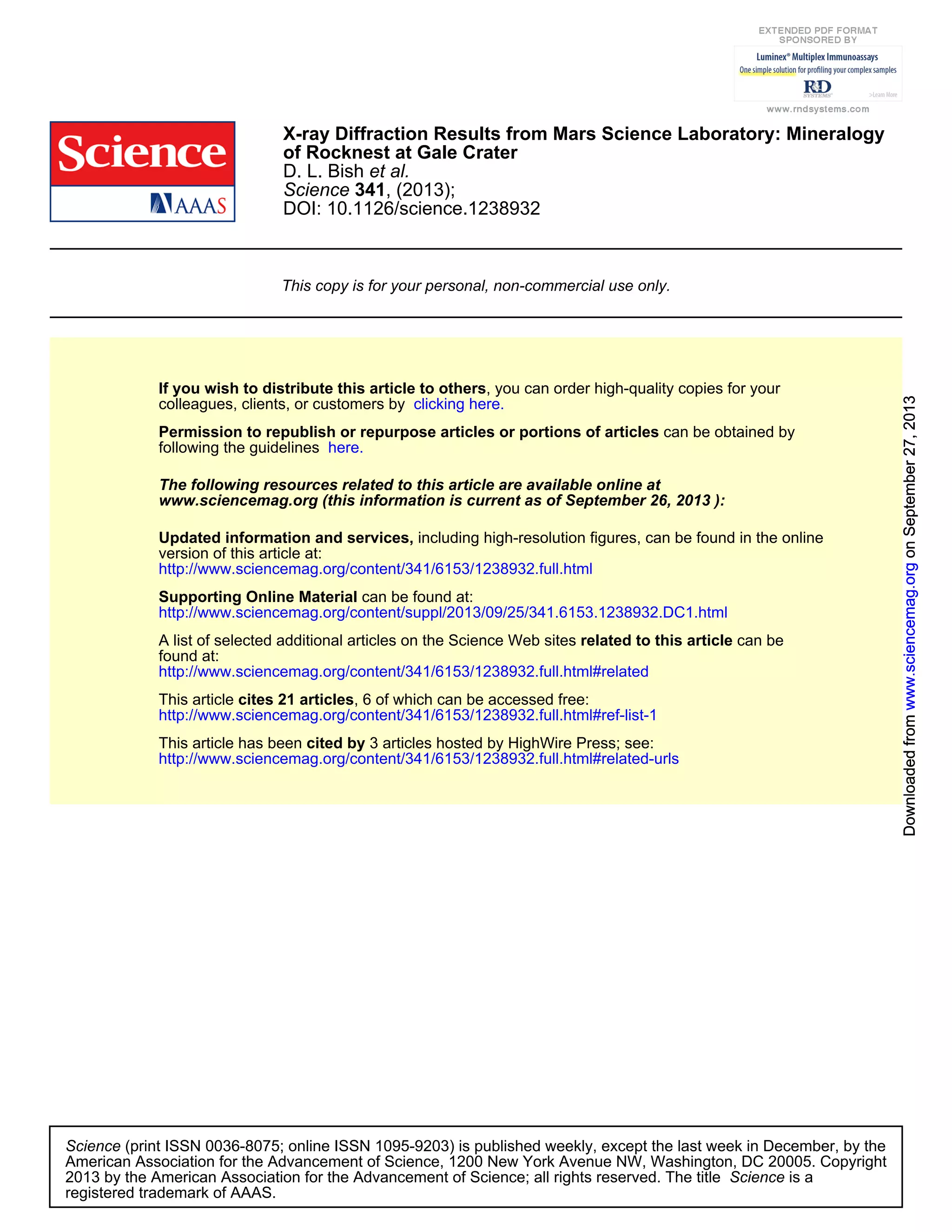 DOI: 10.1126/science.1238932
, (2013);341Science
et al.D. L. Bish
of Rocknest at Gale Crater
X-ray Diffraction Results from Mars Science Laboratory: Mineralogy
This copy is for your personal, non-commercial use only.
clicking here.colleagues, clients, or customers by
, you can order high-quality copies for yourIf you wish to distribute this article to others
here.following the guidelines
can be obtained byPermission to republish or repurpose articles or portions of articles
):September 26, 2013www.sciencemag.org (this information is current as of
The following resources related to this article are available online at
http://www.sciencemag.org/content/341/6153/1238932.full.html
version of this article at:
including high-resolution figures, can be found in the onlineUpdated information and services,
http://www.sciencemag.org/content/suppl/2013/09/25/341.6153.1238932.DC1.html
can be found at:Supporting Online Material
http://www.sciencemag.org/content/341/6153/1238932.full.html#related
found at:
can berelated to this articleA list of selected additional articles on the Science Web sites
http://www.sciencemag.org/content/341/6153/1238932.full.html#ref-list-1
, 6 of which can be accessed free:cites 21 articlesThis article
http://www.sciencemag.org/content/341/6153/1238932.full.html#related-urls
3 articles hosted by HighWire Press; see:cited byThis article has been
registered trademark of AAAS.
is aScience2013 by the American Association for the Advancement of Science; all rights reserved. The title
CopyrightAmerican Association for the Advancement of Science, 1200 New York Avenue NW, Washington, DC 20005.
(print ISSN 0036-8075; online ISSN 1095-9203) is published weekly, except the last week in December, by theScience
onSeptember27,2013www.sciencemag.orgDownloadedfromonSeptember27,2013www.sciencemag.orgDownloadedfromonSeptember27,2013www.sciencemag.orgDownloadedfromonSeptember27,2013www.sciencemag.orgDownloadedfromonSeptember27,2013www.sciencemag.orgDownloadedfromonSeptember27,2013www.sciencemag.orgDownloadedfrom
 