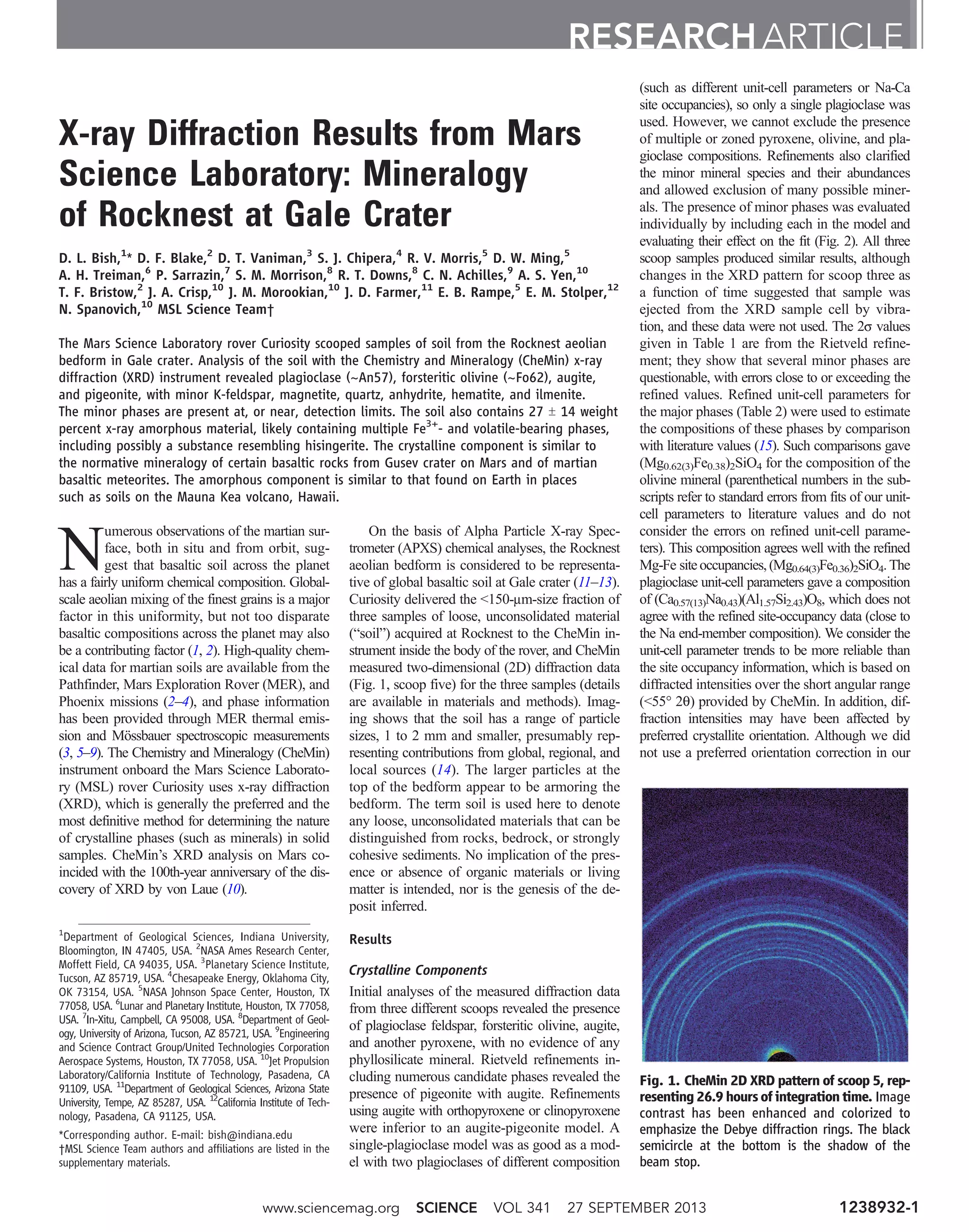 X-ray Diffraction Results from Mars
Science Laboratory: Mineralogy
of Rocknest at Gale Crater
D. L. Bish,1
* D. F. Blake,2
D. T. Vaniman,3
S. J. Chipera,4
R. V. Morris,5
D. W. Ming,5
A. H. Treiman,6
P. Sarrazin,7
S. M. Morrison,8
R. T. Downs,8
C. N. Achilles,9
A. S. Yen,10
T. F. Bristow,2
J. A. Crisp,10
J. M. Morookian,10
J. D. Farmer,11
E. B. Rampe,5
E. M. Stolper,12
N. Spanovich,10
MSL Science Team†
The Mars Science Laboratory rover Curiosity scooped samples of soil from the Rocknest aeolian
bedform in Gale crater. Analysis of the soil with the Chemistry and Mineralogy (CheMin) x-ray
diffraction (XRD) instrument revealed plagioclase (~An57), forsteritic olivine (~Fo62), augite,
and pigeonite, with minor K-feldspar, magnetite, quartz, anhydrite, hematite, and ilmenite.
The minor phases are present at, or near, detection limits. The soil also contains 27 T 14 weight
percent x-ray amorphous material, likely containing multiple Fe3+
- and volatile-bearing phases,
including possibly a substance resembling hisingerite. The crystalline component is similar to
the normative mineralogy of certain basaltic rocks from Gusev crater on Mars and of martian
basaltic meteorites. The amorphous component is similar to that found on Earth in places
such as soils on the Mauna Kea volcano, Hawaii.
N
umerous observations of the martian sur-
face, both in situ and from orbit, sug-
gest that basaltic soil across the planet
has a fairly uniform chemical composition. Global-
scale aeolian mixing of the finest grains is a major
factor in this uniformity, but not too disparate
basaltic compositions across the planet may also
be a contributing factor (1, 2). High-quality chem-
ical data for martian soils are available from the
Pathfinder, Mars Exploration Rover (MER), and
Phoenix missions (2–4), and phase information
has been provided through MER thermal emis-
sion and Mössbauer spectroscopic measurements
(3, 5–9). The Chemistry and Mineralogy (CheMin)
instrument onboard the Mars Science Laborato-
ry (MSL) rover Curiosity uses x-ray diffraction
(XRD), which is generally the preferred and the
most definitive method for determining the nature
of crystalline phases (such as minerals) in solid
samples. CheMin’s XRD analysis on Mars co-
incided with the 100th-year anniversary of the dis-
covery of XRD by von Laue (10).
On the basis of Alpha Particle X-ray Spec-
trometer (APXS) chemical analyses, the Rocknest
aeolian bedform is considered to be representa-
tive of global basaltic soil at Gale crater (11–13).
Curiosity delivered the 150-mm-size fraction of
three samples of loose, unconsolidated material
(“soil”) acquired at Rocknest to the CheMin in-
strument inside the body of the rover, and CheMin
measured two-dimensional (2D) diffraction data
(Fig. 1, scoop five) for the three samples (details
are available in materials and methods). Imag-
ing shows that the soil has a range of particle
sizes, 1 to 2 mm and smaller, presumably rep-
resenting contributions from global, regional, and
local sources (14). The larger particles at the
top of the bedform appear to be armoring the
bedform. The term soil is used here to denote
any loose, unconsolidated materials that can be
distinguished from rocks, bedrock, or strongly
cohesive sediments. No implication of the pres-
ence or absence of organic materials or living
matter is intended, nor is the genesis of the de-
posit inferred.
Results
Crystalline Components
Initial analyses of the measured diffraction data
from three different scoops revealed the presence
of plagioclase feldspar, forsteritic olivine, augite,
and another pyroxene, with no evidence of any
phyllosilicate mineral. Rietveld refinements in-
cluding numerous candidate phases revealed the
presence of pigeonite with augite. Refinements
using augite with orthopyroxene or clinopyroxene
were inferior to an augite-pigeonite model. A
single-plagioclase model was as good as a mod-
el with two plagioclases of different composition
(such as different unit-cell parameters or Na-Ca
site occupancies), so only a single plagioclase was
used. However, we cannot exclude the presence
of multiple or zoned pyroxene, olivine, and pla-
gioclase compositions. Refinements also clarified
the minor mineral species and their abundances
and allowed exclusion of many possible miner-
als. The presence of minor phases was evaluated
individually by including each in the model and
evaluating their effect on the fit (Fig. 2). All three
scoop samples produced similar results, although
changes in the XRD pattern for scoop three as
a function of time suggested that sample was
ejected from the XRD sample cell by vibra-
tion, and these data were not used. The 2s values
given in Table 1 are from the Rietveld refine-
ment; they show that several minor phases are
questionable, with errors close to or exceeding the
refined values. Refined unit-cell parameters for
the major phases (Table 2) were used to estimate
the compositions of these phases by comparison
with literature values (15). Such comparisons gave
(Mg0.62(3)Fe0.38)2SiO4 for the composition of the
olivine mineral (parenthetical numbers in the sub-
scripts refer to standard errors from fits of our unit-
cell parameters to literature values and do not
consider the errors on refined unit-cell parame-
ters). This composition agrees well with the refined
Mg-Fe site occupancies,(Mg0.64(3)Fe0.36)2SiO4.The
plagioclase unit-cell parameters gave a composition
of (Ca0.57(13)Na0.43)(Al1.57Si2.43)O8, which does not
agree with the refined site-occupancy data (close to
the Na end-member composition). We consider the
unit-cell parameter trends to be more reliable than
the site occupancy information, which is based on
diffracted intensities over the short angular range
(55° 2q) provided by CheMin. In addition, dif-
fraction intensities may have been affected by
preferred crystallite orientation. Although we did
not use a preferred orientation correction in our
RESEARCH ARTICLE
1
Department of Geological Sciences, Indiana University,
Bloomington, IN 47405, USA. 2
NASA Ames Research Center,
Moffett Field, CA 94035, USA. 3
Planetary Science Institute,
Tucson, AZ 85719, USA. 4
Chesapeake Energy, Oklahoma City,
OK 73154, USA. 5
NASA Johnson Space Center, Houston, TX
77058, USA. 6
Lunar and Planetary Institute, Houston, TX 77058,
USA. 7
In-Xitu, Campbell, CA 95008, USA. 8
Department of Geol-
ogy, University of Arizona, Tucson, AZ 85721, USA. 9
Engineering
and Science Contract Group/United Technologies Corporation
Aerospace Systems, Houston, TX 77058, USA. 10
Jet Propulsion
Laboratory/California Institute of Technology, Pasadena, CA
91109, USA. 11
Department of Geological Sciences, Arizona State
University, Tempe, AZ 85287, USA. 12
California Institute of Tech-
nology, Pasadena, CA 91125, USA.
*Corresponding author. E-mail: bish@indiana.edu
†MSL Science Team authors and affiliations are listed in the
supplementary materials.
Fig. 1. CheMin 2D XRD pattern of scoop 5, rep-
resenting 26.9 hours of integration time. Image
contrast has been enhanced and colorized to
emphasize the Debye diffraction rings. The black
semicircle at the bottom is the shadow of the
beam stop.
www.sciencemag.org SCIENCE VOL 341 27 SEPTEMBER 2013 1238932-1
 