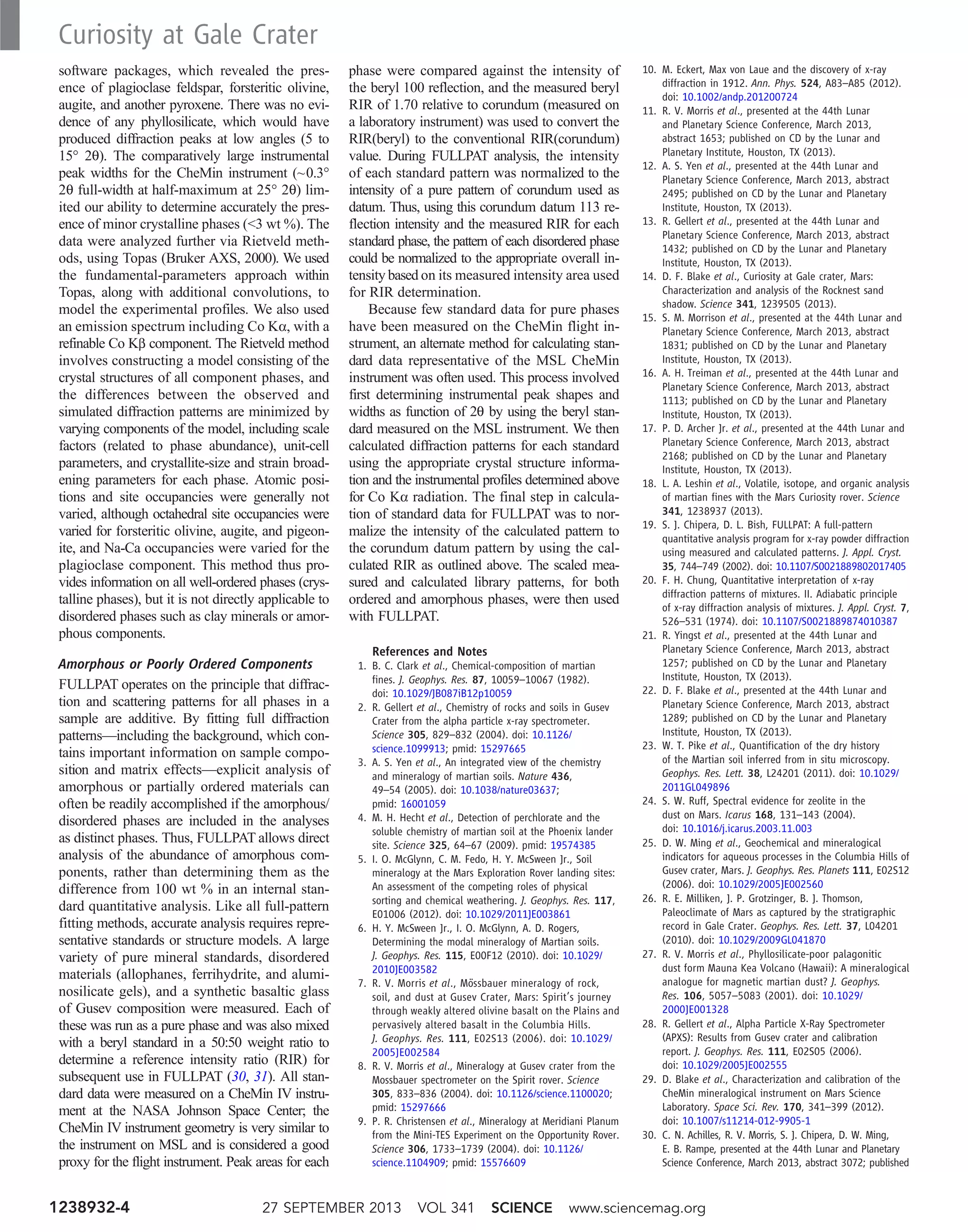 software packages, which revealed the pres-
ence of plagioclase feldspar, forsteritic olivine,
augite, and another pyroxene. There was no evi-
dence of any phyllosilicate, which would have
produced diffraction peaks at low angles (5 to
15° 2q). The comparatively large instrumental
peak widths for the CheMin instrument (~0.3°
2q full-width at half-maximum at 25° 2q) lim-
ited our ability to determine accurately the pres-
ence of minor crystalline phases (3 wt %). The
data were analyzed further via Rietveld meth-
ods, using Topas (Bruker AXS, 2000). We used
the fundamental-parameters approach within
Topas, along with additional convolutions, to
model the experimental profiles. We also used
an emission spectrum including Co Ka, with a
refinable Co Kb component. The Rietveld method
involves constructing a model consisting of the
crystal structures of all component phases, and
the differences between the observed and
simulated diffraction patterns are minimized by
varying components of the model, including scale
factors (related to phase abundance), unit-cell
parameters, and crystallite-size and strain broad-
ening parameters for each phase. Atomic posi-
tions and site occupancies were generally not
varied, although octahedral site occupancies were
varied for forsteritic olivine, augite, and pigeon-
ite, and Na-Ca occupancies were varied for the
plagioclase component. This method thus pro-
vides information on all well-ordered phases (crys-
talline phases), but it is not directly applicable to
disordered phases such as clay minerals or amor-
phous components.
Amorphous or Poorly Ordered Components
FULLPAT operates on the principle that diffrac-
tion and scattering patterns for all phases in a
sample are additive. By fitting full diffraction
patterns—including the background, which con-
tains important information on sample compo-
sition and matrix effects—explicit analysis of
amorphous or partially ordered materials can
often be readily accomplished if the amorphous/
disordered phases are included in the analyses
as distinct phases. Thus, FULLPAT allows direct
analysis of the abundance of amorphous com-
ponents, rather than determining them as the
difference from 100 wt % in an internal stan-
dard quantitative analysis. Like all full-pattern
fitting methods, accurate analysis requires repre-
sentative standards or structure models. A large
variety of pure mineral standards, disordered
materials (allophanes, ferrihydrite, and alumi-
nosilicate gels), and a synthetic basaltic glass
of Gusev composition were measured. Each of
these was run as a pure phase and was also mixed
with a beryl standard in a 50:50 weight ratio to
determine a reference intensity ratio (RIR) for
subsequent use in FULLPAT (30, 31). All stan-
dard data were measured on a CheMin IV instru-
ment at the NASA Johnson Space Center; the
CheMin IV instrument geometry is very similar to
the instrument on MSL and is considered a good
proxy for the flight instrument. Peak areas for each
phase were compared against the intensity of
the beryl 100 reflection, and the measured beryl
RIR of 1.70 relative to corundum (measured on
a laboratory instrument) was used to convert the
RIR(beryl) to the conventional RIR(corundum)
value. During FULLPAT analysis, the intensity
of each standard pattern was normalized to the
intensity of a pure pattern of corundum used as
datum. Thus, using this corundum datum 113 re-
flection intensity and the measured RIR for each
standard phase, the pattern of each disordered phase
could be normalized to the appropriate overall in-
tensity based on its measured intensity area used
for RIR determination.
Because few standard data for pure phases
have been measured on the CheMin flight in-
strument, an alternate method for calculating stan-
dard data representative of the MSL CheMin
instrument was often used. This process involved
first determining instrumental peak shapes and
widths as function of 2q by using the beryl stan-
dard measured on the MSL instrument. We then
calculated diffraction patterns for each standard
using the appropriate crystal structure informa-
tion and the instrumental profiles determined above
for Co Ka radiation. The final step in calcula-
tion of standard data for FULLPAT was to nor-
malize the intensity of the calculated pattern to
the corundum datum pattern by using the cal-
culated RIR as outlined above. The scaled mea-
sured and calculated library patterns, for both
ordered and amorphous phases, were then used
with FULLPAT.
References and Notes
1. B. C. Clark et al., Chemical-composition of martian
fines. J. Geophys. Res. 87, 10059–10067 (1982).
doi: 10.1029/JB087iB12p10059
2. R. Gellert et al., Chemistry of rocks and soils in Gusev
Crater from the alpha particle x-ray spectrometer.
Science 305, 829–832 (2004). doi: 10.1126/
science.1099913; pmid: 15297665
3. A. S. Yen et al., An integrated view of the chemistry
and mineralogy of martian soils. Nature 436,
49–54 (2005). doi: 10.1038/nature03637;
pmid: 16001059
4. M. H. Hecht et al., Detection of perchlorate and the
soluble chemistry of martian soil at the Phoenix lander
site. Science 325, 64–67 (2009). pmid: 19574385
5. I. O. McGlynn, C. M. Fedo, H. Y. McSween Jr., Soil
mineralogy at the Mars Exploration Rover landing sites:
An assessment of the competing roles of physical
sorting and chemical weathering. J. Geophys. Res. 117,
E01006 (2012). doi: 10.1029/2011JE003861
6. H. Y. McSween Jr., I. O. McGlynn, A. D. Rogers,
Determining the modal mineralogy of Martian soils.
J. Geophys. Res. 115, E00F12 (2010). doi: 10.1029/
2010JE003582
7. R. V. Morris et al., Mössbauer mineralogy of rock,
soil, and dust at Gusev Crater, Mars: Spirit’s journey
through weakly altered olivine basalt on the Plains and
pervasively altered basalt in the Columbia Hills.
J. Geophys. Res. 111, E02S13 (2006). doi: 10.1029/
2005JE002584
8. R. V. Morris et al., Mineralogy at Gusev crater from the
Mossbauer spectrometer on the Spirit rover. Science
305, 833–836 (2004). doi: 10.1126/science.1100020;
pmid: 15297666
9. P. R. Christensen et al., Mineralogy at Meridiani Planum
from the Mini-TES Experiment on the Opportunity Rover.
Science 306, 1733–1739 (2004). doi: 10.1126/
science.1104909; pmid: 15576609
10. M. Eckert, Max von Laue and the discovery of x-ray
diffraction in 1912. Ann. Phys. 524, A83–A85 (2012).
doi: 10.1002/andp.201200724
11. R. V. Morris et al., presented at the 44th Lunar
and Planetary Science Conference, March 2013,
abstract 1653; published on CD by the Lunar and
Planetary Institute, Houston, TX (2013).
12. A. S. Yen et al., presented at the 44th Lunar and
Planetary Science Conference, March 2013, abstract
2495; published on CD by the Lunar and Planetary
Institute, Houston, TX (2013).
13. R. Gellert et al., presented at the 44th Lunar and
Planetary Science Conference, March 2013, abstract
1432; published on CD by the Lunar and Planetary
Institute, Houston, TX (2013).
14. D. F. Blake et al., Curiosity at Gale crater, Mars:
Characterization and analysis of the Rocknest sand
shadow. Science 341, 1239505 (2013).
15. S. M. Morrison et al., presented at the 44th Lunar and
Planetary Science Conference, March 2013, abstract
1831; published on CD by the Lunar and Planetary
Institute, Houston, TX (2013).
16. A. H. Treiman et al., presented at the 44th Lunar and
Planetary Science Conference, March 2013, abstract
1113; published on CD by the Lunar and Planetary
Institute, Houston, TX (2013).
17. P. D. Archer Jr. et al., presented at the 44th Lunar and
Planetary Science Conference, March 2013, abstract
2168; published on CD by the Lunar and Planetary
Institute, Houston, TX (2013).
18. L. A. Leshin et al., Volatile, isotope, and organic analysis
of martian fines with the Mars Curiosity rover. Science
341, 1238937 (2013).
19. S. J. Chipera, D. L. Bish, FULLPAT: A full-pattern
quantitative analysis program for x-ray powder diffraction
using measured and calculated patterns. J. Appl. Cryst.
35, 744–749 (2002). doi: 10.1107/S0021889802017405
20. F. H. Chung, Quantitative interpretation of x-ray
diffraction patterns of mixtures. II. Adiabatic principle
of x-ray diffraction analysis of mixtures. J. Appl. Cryst. 7,
526–531 (1974). doi: 10.1107/S0021889874010387
21. R. Yingst et al., presented at the 44th Lunar and
Planetary Science Conference, March 2013, abstract
1257; published on CD by the Lunar and Planetary
Institute, Houston, TX (2013).
22. D. F. Blake et al., presented at the 44th Lunar and
Planetary Science Conference, March 2013, abstract
1289; published on CD by the Lunar and Planetary
Institute, Houston, TX (2013).
23. W. T. Pike et al., Quantification of the dry history
of the Martian soil inferred from in situ microscopy.
Geophys. Res. Lett. 38, L24201 (2011). doi: 10.1029/
2011GL049896
24. S. W. Ruff, Spectral evidence for zeolite in the
dust on Mars. Icarus 168, 131–143 (2004).
doi: 10.1016/j.icarus.2003.11.003
25. D. W. Ming et al., Geochemical and mineralogical
indicators for aqueous processes in the Columbia Hills of
Gusev crater, Mars. J. Geophys. Res. Planets 111, E02S12
(2006). doi: 10.1029/2005JE002560
26. R. E. Milliken, J. P. Grotzinger, B. J. Thomson,
Paleoclimate of Mars as captured by the stratigraphic
record in Gale Crater. Geophys. Res. Lett. 37, L04201
(2010). doi: 10.1029/2009GL041870
27. R. V. Morris et al., Phyllosilicate-poor palagonitic
dust form Mauna Kea Volcano (Hawaii): A mineralogical
analogue for magnetic martian dust? J. Geophys.
Res. 106, 5057–5083 (2001). doi: 10.1029/
2000JE001328
28. R. Gellert et al., Alpha Particle X-Ray Spectrometer
(APXS): Results from Gusev crater and calibration
report. J. Geophys. Res. 111, E02S05 (2006).
doi: 10.1029/2005JE002555
29. D. Blake et al., Characterization and calibration of the
CheMin mineralogical instrument on Mars Science
Laboratory. Space Sci. Rev. 170, 341–399 (2012).
doi: 10.1007/s11214-012-9905-1
30. C. N. Achilles, R. V. Morris, S. J. Chipera, D. W. Ming,
E. B. Rampe, presented at the 44th Lunar and Planetary
Science Conference, March 2013, abstract 3072; published
27 SEPTEMBER 2013 VOL 341 SCIENCE www.sciencemag.org1238932-4
Curiosity at Gale Crater
 