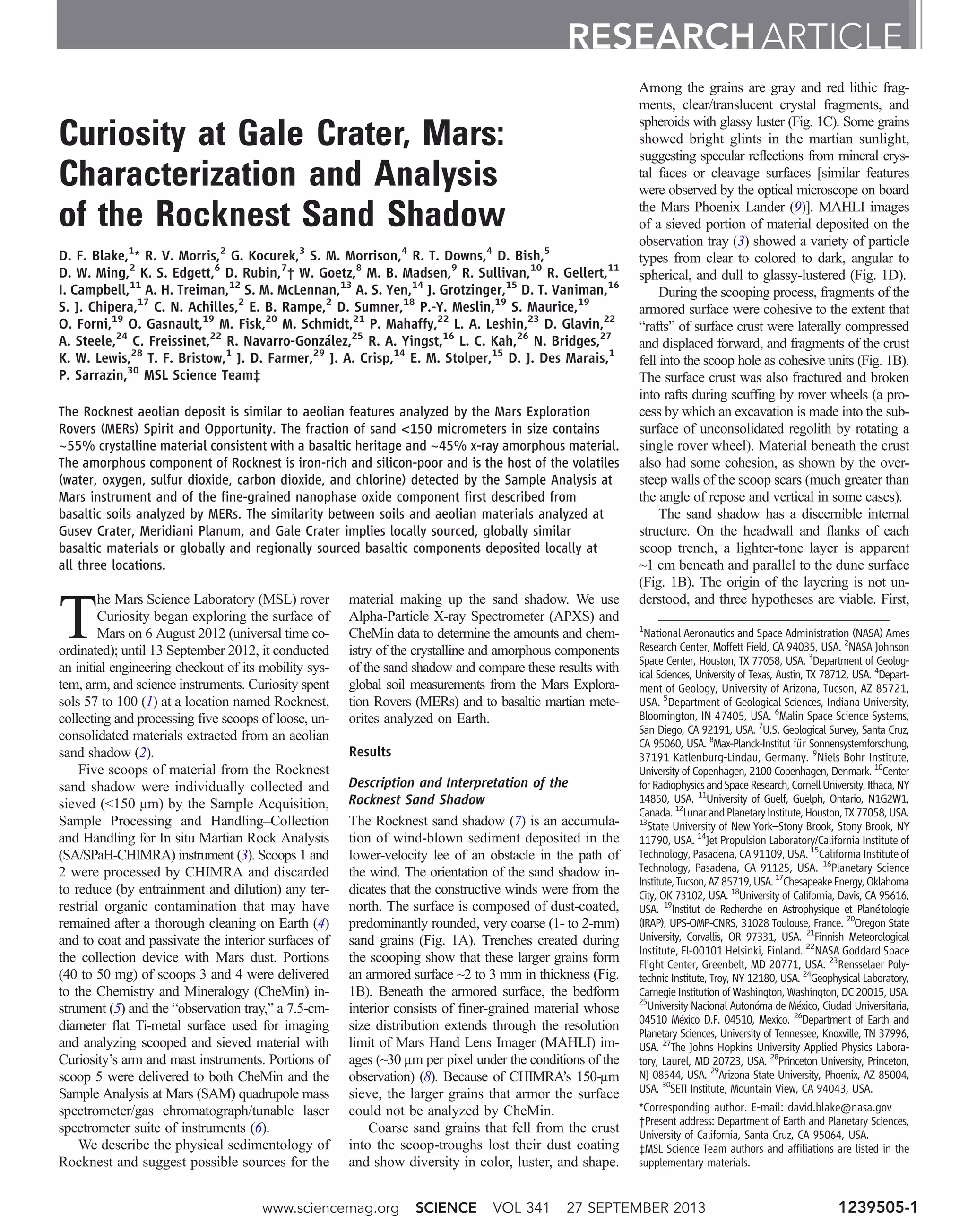 Curiosity at Gale Crater, Mars:
Characterization and Analysis
of the Rocknest Sand Shadow
D. F. Blake,1
* R. V. Morris,2
G. Kocurek,3
S. M. Morrison,4
R. T. Downs,4
D. Bish,5
D. W. Ming,2
K. S. Edgett,6
D. Rubin,7
† W. Goetz,8
M. B. Madsen,9
R. Sullivan,10
R. Gellert,11
I. Campbell,11
A. H. Treiman,12
S. M. McLennan,13
A. S. Yen,14
J. Grotzinger,15
D. T. Vaniman,16
S. J. Chipera,17
C. N. Achilles,2
E. B. Rampe,2
D. Sumner,18
P.-Y. Meslin,19
S. Maurice,19
O. Forni,19
O. Gasnault,19
M. Fisk,20
M. Schmidt,21
P. Mahaffy,22
L. A. Leshin,23
D. Glavin,22
A. Steele,24
C. Freissinet,22
R. Navarro-González,25
R. A. Yingst,16
L. C. Kah,26
N. Bridges,27
K. W. Lewis,28
T. F. Bristow,1
J. D. Farmer,29
J. A. Crisp,14
E. M. Stolper,15
D. J. Des Marais,1
P. Sarrazin,30
MSL Science Team‡
The Rocknest aeolian deposit is similar to aeolian features analyzed by the Mars Exploration
Rovers (MERs) Spirit and Opportunity. The fraction of sand <150 micrometers in size contains
~55% crystalline material consistent with a basaltic heritage and ~45% x-ray amorphous material.
The amorphous component of Rocknest is iron-rich and silicon-poor and is the host of the volatiles
(water, oxygen, sulfur dioxide, carbon dioxide, and chlorine) detected by the Sample Analysis at
Mars instrument and of the fine-grained nanophase oxide component first described from
basaltic soils analyzed by MERs. The similarity between soils and aeolian materials analyzed at
Gusev Crater, Meridiani Planum, and Gale Crater implies locally sourced, globally similar
basaltic materials or globally and regionally sourced basaltic components deposited locally at
all three locations.
T
he Mars Science Laboratory (MSL) rover
Curiosity began exploring the surface of
Mars on 6 August 2012 (universal time co-
ordinated); until 13 September 2012, it conducted
an initial engineering checkout of its mobility sys-
tem, arm, and science instruments. Curiosity spent
sols 57 to 100 (1) at a location named Rocknest,
collecting and processing five scoops of loose, un-
consolidated materials extracted from an aeolian
sand shadow (2).
Five scoops of material from the Rocknest
sand shadow were individually collected and
sieved (<150 mm) by the Sample Acquisition,
Sample Processing and Handling–Collection
and Handling for In situ Martian Rock Analysis
(SA/SPaH-CHIMRA) instrument (3). Scoops 1 and
2 were processed by CHIMRA and discarded
to reduce (by entrainment and dilution) any ter-
restrial organic contamination that may have
remained after a thorough cleaning on Earth (4)
and to coat and passivate the interior surfaces of
the collection device with Mars dust. Portions
(40 to 50 mg) of scoops 3 and 4 were delivered
to the Chemistry and Mineralogy (CheMin) in-
strument (5) and the “observation tray,” a 7.5-cm-
diameter flat Ti-metal surface used for imaging
and analyzing scooped and sieved material with
Curiosity’s arm and mast instruments. Portions of
scoop 5 were delivered to both CheMin and the
Sample Analysis at Mars (SAM) quadrupole mass
spectrometer/gas chromatograph/tunable laser
spectrometer suite of instruments (6).
We describe the physical sedimentology of
Rocknest and suggest possible sources for the
material making up the sand shadow. We use
Alpha-Particle X-ray Spectrometer (APXS) and
CheMin data to determine the amounts and chem-
istry of the crystalline and amorphous components
of the sand shadow and compare these results with
global soil measurements from the Mars Explora-
tion Rovers (MERs) and to basaltic martian mete-
orites analyzed on Earth.
Results
Description and Interpretation of the
Rocknest Sand Shadow
The Rocknest sand shadow (7) is an accumula-
tion of wind-blown sediment deposited in the
lower-velocity lee of an obstacle in the path of
the wind. The orientation of the sand shadow in-
dicates that the constructive winds were from the
north. The surface is composed of dust-coated,
predominantly rounded, very coarse (1- to 2-mm)
sand grains (Fig. 1A). Trenches created during
the scooping show that these larger grains form
an armored surface ~2 to 3 mm in thickness (Fig.
1B). Beneath the armored surface, the bedform
interior consists of finer-grained material whose
size distribution extends through the resolution
limit of Mars Hand Lens Imager (MAHLI) im-
ages (~30 mm per pixel under the conditions of the
observation) (8). Because of CHIMRA’s 150-mm
sieve, the larger grains that armor the surface
could not be analyzed by CheMin.
Coarse sand grains that fell from the crust
into the scoop-troughs lost their dust coating
and show diversity in color, luster, and shape.
Among the grains are gray and red lithic frag-
ments, clear/translucent crystal fragments, and
spheroids with glassy luster (Fig. 1C). Some grains
showed bright glints in the martian sunlight,
suggesting specular reflections from mineral crys-
tal faces or cleavage surfaces [similar features
were observed by the optical microscope on board
the Mars Phoenix Lander (9)]. MAHLI images
of a sieved portion of material deposited on the
observation tray (3) showed a variety of particle
types from clear to colored to dark, angular to
spherical, and dull to glassy-lustered (Fig. 1D).
During the scooping process, fragments of the
armored surface were cohesive to the extent that
“rafts” of surface crust were laterally compressed
and displaced forward, and fragments of the crust
fell into the scoop hole as cohesive units (Fig. 1B).
The surface crust was also fractured and broken
into rafts during scuffing by rover wheels (a pro-
cess by which an excavation is made into the sub-
surface of unconsolidated regolith by rotating a
single rover wheel). Material beneath the crust
also had some cohesion, as shown by the over-
steep walls of the scoop scars (much greater than
the angle of repose and vertical in some cases).
The sand shadow has a discernible internal
structure. On the headwall and flanks of each
scoop trench, a lighter-tone layer is apparent
~1 cm beneath and parallel to the dune surface
(Fig. 1B). The origin of the layering is not un-
derstood, and three hypotheses are viable. First,
RESEARCH ARTICLE
1
National Aeronautics and Space Administration (NASA) Ames
Research Center, Moffett Field, CA 94035, USA. 2
NASA Johnson
Space Center, Houston, TX 77058, USA. 3
Department of Geolog-
ical Sciences, University of Texas, Austin, TX 78712, USA. 4
Depart-
ment of Geology, University of Arizona, Tucson, AZ 85721,
USA. 5
Department of Geological Sciences, Indiana University,
Bloomington, IN 47405, USA. 6
Malin Space Science Systems,
San Diego, CA 92191, USA. 7
U.S. Geological Survey, Santa Cruz,
CA 95060, USA. 8
Max-Planck-Institut für Sonnensystemforschung,
37191 Katlenburg-Lindau, Germany. 9
Niels Bohr Institute,
University of Copenhagen, 2100 Copenhagen, Denmark. 10
Center
forRadiophysicsandSpaceResearch,CornellUniversity,Ithaca,NY
14850, USA. 11
University of Guelf, Guelph, Ontario, N1G2W1,
Canada.12
LunarandPlanetaryInstitute,Houston,TX77058,USA.
13
State University of New York–Stony Brook, Stony Brook, NY
11790, USA. 14
Jet Propulsion Laboratory/California Institute of
Technology, Pasadena, CA 91109, USA. 15
California Institute of
Technology, Pasadena, CA 91125, USA. 16
Planetary Science
Institute,Tucson,AZ85719,USA.17
ChesapeakeEnergy,Oklahoma
City, OK 73102, USA. 18
University of California, Davis, CA 95616,
USA. 19
Institut de Recherche en Astrophysique et Planétologie
(IRAP), UPS-OMP-CNRS, 31028 Toulouse, France. 20
Oregon State
University, Corvallis, OR 97331, USA. 21
Finnish Meteorological
Institute, Fl-00101 Helsinki, Finland. 22
NASA Goddard Space
Flight Center, Greenbelt, MD 20771, USA. 23
Rensselaer Poly-
technic Institute, Troy, NY 12180, USA. 24
Geophysical Laboratory,
Carnegie Institution of Washington, Washington, DC 20015, USA.
25
University Nacional Autonóma de México, Ciudad Universitaria,
04510 México D.F. 04510, Mexico. 26
Department of Earth and
Planetary Sciences, University of Tennessee, Knoxville, TN 37996,
USA. 27
The Johns Hopkins University Applied Physics Labora-
tory, Laurel, MD 20723, USA. 28
Princeton University, Princeton,
NJ 08544, USA. 29
Arizona State University, Phoenix, AZ 85004,
USA. 30
SETI Institute, Mountain View, CA 94043, USA.
*Corresponding author. E-mail: david.blake@nasa.gov
†Present address: Department of Earth and Planetary Sciences,
University of California, Santa Cruz, CA 95064, USA.
‡MSL Science Team authors and affiliations are listed in the
supplementary materials.
www.sciencemag.org SCIENCE VOL 341 27 SEPTEMBER 2013 1239505-1
 