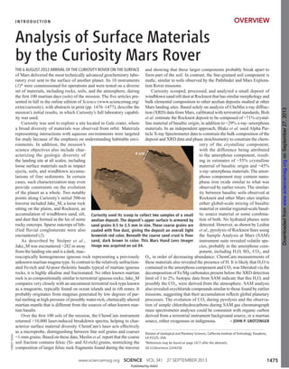 THE 6 AUGUST 2012 ARRIVAL OF THE CURIOSITY ROVER ON THE SURFACE
of Mars delivered the most technically advanced geochemistry labo-
ratory ever sent to the surface of another planet. Its 10 instruments
(1)* were commissioned for operations and were tested on a diverse
set of materials, including rocks, soils, and the atmosphere, during
the ﬁrst 100 martian days (sols) of the mission. The ﬁve articles pre-
sented in full in the online edition of Science (www.sciencemag.org/
extra/curiosity), with abstracts in print (pp. 1476–1477), describe the
mission’s initial results, in which Curiosity’s full laboratory capabil-
ity was used.
Curiosity was sent to explore a site located in Gale crater, where
a broad diversity of materials was observed from orbit. Materials
representing interactions with aqueous environments were targeted
for study because of the emphasis on understanding habitable envi-
ronments. In addition, the mission’s
science objectives also include char-
acterizing the geologic diversity of
the landing site at all scales, including
loose surface materials such as impact
ejecta, soils, and windblown accumu-
lations of fine sediments. In certain
cases, such characterization may even
provide constraints on the evolution
of the planet as a whole. Two notable
points along Curiosity’s initial 500-m
traverse included Jake_M, a loose rock
sitting on the plains, and Rocknest, an
accumulation of windblown sand, silt,
and dust that formed in the lee of some
rocky outcrops. Sparse outcrops of lith-
ified fluvial conglomerate were also
encountered (2).
As described by Stolper et al.,
Jake_M was encountered ~282 m away
from the landing site and is a dark, mac-
roscopically homogeneous igneous rock representing a previously
unknown martian magma type. In contrast to the relatively unfraction-
ated Fe-rich and Al-poor tholeiitic basalts typical of martian igneous
rocks, it is highly alkaline and fractionated. No other known martian
rock is as compositionally similar to terrestrial igneous rocks; Jake_M
compares very closely with an uncommon terrestrial rock type known
as a mugearite, typically found on ocean islands and in rift zones. It
probably originates from magmas generated by low degrees of par-
tial melting at high pressure of possibly water-rich, chemically altered
martian mantle that is different from the sources of other known mar-
tian basalts.
Over the ﬁrst 100 sols of the mission, the ChemCam instrument
returned >10,000 laser-induced breakdown spectra, helping to char-
acterize surface material diversity. ChemCam’s laser acts effectively
as a microprobe, distinguishing between ﬁne soil grains and coarser
~1-mm grains. Based on these data, Meslin et al. report that the coarse
soil fraction contains felsic (Si- and Al-rich) grains, mimicking the
composition of larger felsic rock fragments found during the traverse
and showing that these larger components probably break apart to
form part of the soil. In contrast, the ﬁne-grained soil component is
maﬁc, similar to soils observed by the Pathﬁnder and Mars Explora-
tion Rover missions.
Curiosity scooped, processed, and analyzed a small deposit of
windblown sand/silt/dust at Rocknest that has similar morphology and
bulk elemental composition to other aeolian deposits studied at other
Mars landing sites. Based solely on analysis of CheMin x-ray diffrac-
tion (XRD) data from Mars, calibrated with terrestrial standards, Bish
et al. estimate the Rocknest deposit to be composed of ~71% crystal-
line material of basaltic origin, in addition to ~29% x-ray–amorphous
materials. In an independent approach, Blake et al. used Alpha Par-
ticle X-ray Spectrometer data to constrain the bulk composition of the
deposit and XRD data and phase stoichiometry to constrain the chem-
istry of the crystalline component,
with the difference being attributed
to the amorphous component, result-
ing in estimates of ~55% crystalline
material of basaltic origin and ~45%
x-ray–amorphous materials. The amor-
phous component may contain nano-
phase iron oxide similar to what was
observed by earlier rovers. The similar-
ity between basaltic soils observed at
Rocknest and other Mars sites implies
either global-scale mixing of basaltic
material or similar regional-scale basal-
tic source material or some combina-
tion of both. No hydrated phases were
detected. However, as shown by Leshin
et al., pyrolysis of Rocknest ﬁnes using
the Sample Analysis at Mars (SAM)
instrument suite revealed volatile spe-
cies, probably in the amorphous com-
ponent, including H2O, SO2, CO2, and
O2, in order of decreasing abundance. ChemCam measurements of
these materials also revealed the presence of H. It is likely that H2O is
contained in the amorphous component and CO2 was liberated via the
decomposition of Fe/Mg carbonates present below the XRD detection
limit of 1 to 2%. Isotopic data from SAM indicate that this H2O, and
possibly the CO2, were derived from the atmosphere. SAM analysis
also revealed oxychloride compounds similar to those found by earlier
missions, suggesting that their accumulation reﬂects global planetary
processes. The evolution of CO2 during pyrolysis and the observa-
tion of simple chlorohydrocarbons during SAM gas chromatograph
mass spectrometer analyses could be consistent with organic carbon
derived from a terrestrial instrument background source, or a martian
source, either exogenous or indigenous. – JOHN P. GROTZINGER
CREDIT:NASA
Analysis of Surface Materials
by the Curiosity Mars Rover
1475www.sciencemag.org SCIENCE VOL 341 27 SEPTEMBER 2013
OVERVIEW
Curiosity used its scoop to collect two samples of a small
aeolian deposit. The deposit’s upper surface is armored by
sand grains 0.5 to 1.5 mm in size. These coarse grains are
coated with ﬁne dust, giving the deposit an overall light
brownish red color. Beneath the coarse sand crust is ﬁner
sand, dark brown in color. This Mars Hand Lens Imager
image was acquired on sol 84.
Division of Geological and Planetary Sciences, California Institute of Technology, Pasadena,
CA 91125, USA.
*References may be found on page 1477 after the abstracts.
10.1126/science.1244258
INTRODUCTION
Published by AAAS
onSeptember27,2013www.sciencemag.orgDownloadedfromonSeptember27,2013www.sciencemag.orgDownloadedfromonSeptember27,2013www.sciencemag.orgDownloadedfrom
 