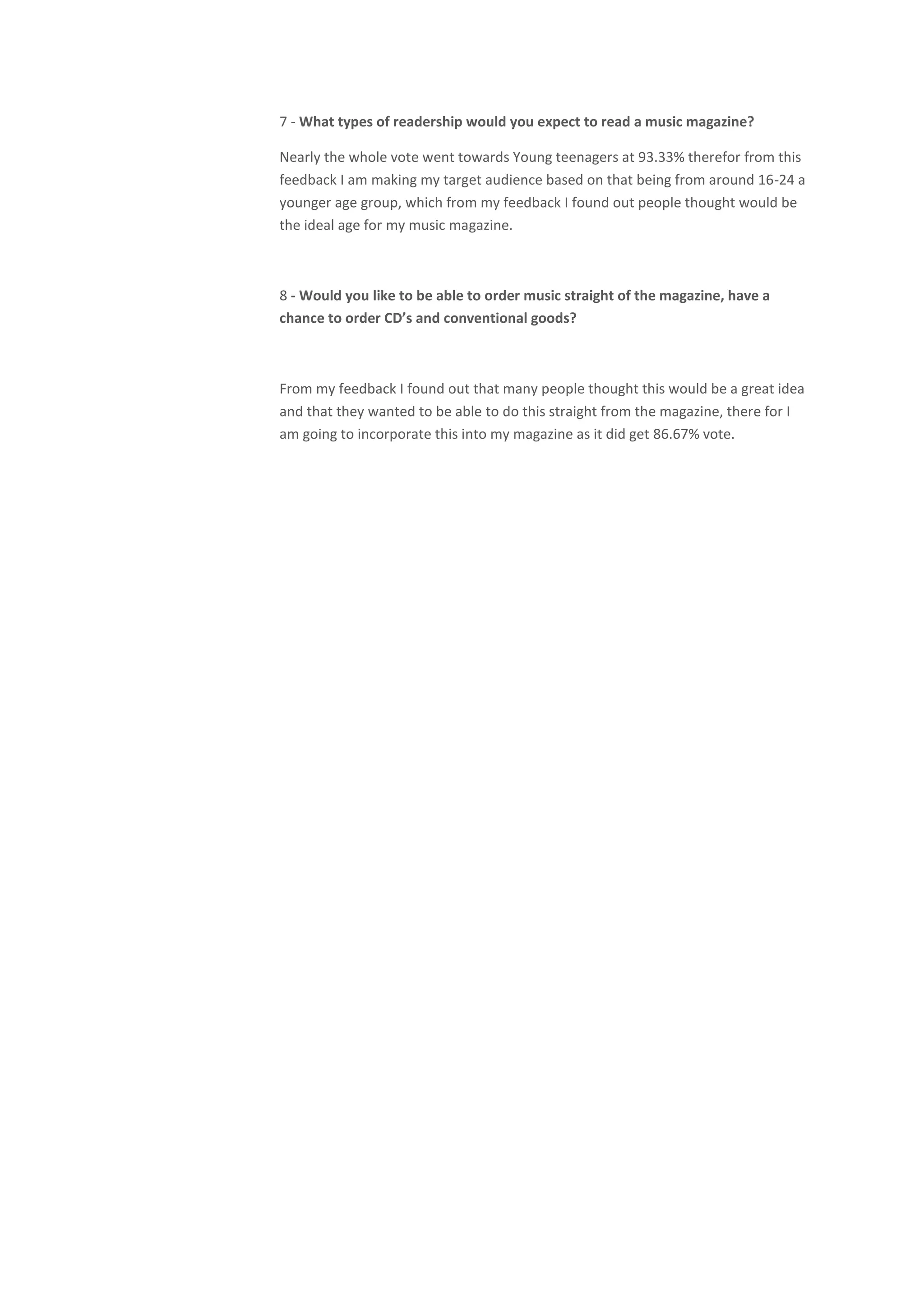 7 - What types of readership would you expect to read a music magazine?

Nearly the whole vote went towards Young teenagers at 93.33% therefor from this
feedback I am making my target audience based on that being from around 16-24 a
younger age group, which from my feedback I found out people thought would be
the ideal age for my music magazine.



8 - Would you like to be able to order music straight of the magazine, have a
chance to order CD’s and conventional goods?



From my feedback I found out that many people thought this would be a great idea
and that they wanted to be able to do this straight from the magazine, there for I
am going to incorporate this into my magazine as it did get 86.67% vote.
 