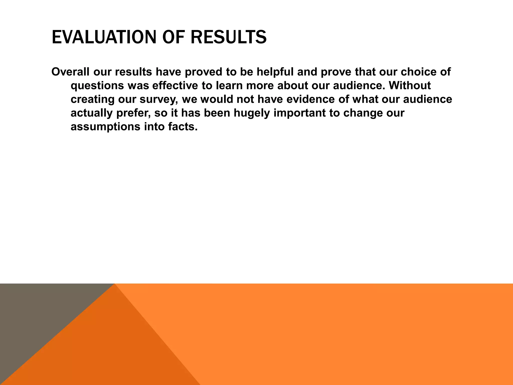 EVALUATION OF RESULTS
Overall our results have proved to be helpful and prove that our choice of
questions was effective to learn more about our audience. Without
creating our survey, we would not have evidence of what our audience
actually prefer, so it has been hugely important to change our
assumptions into facts.
 
