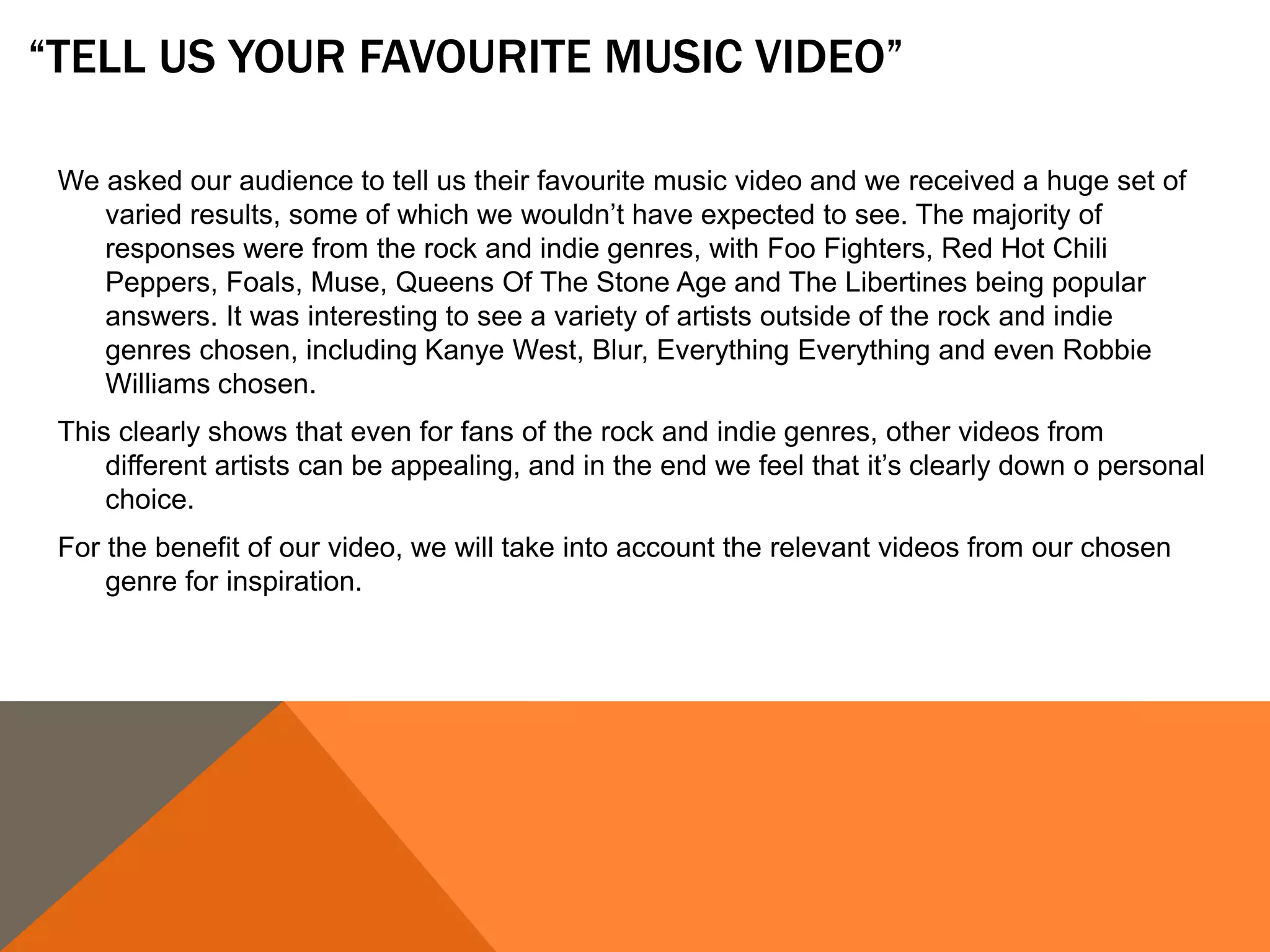 “TELL US YOUR FAVOURITE MUSIC VIDEO”
We asked our audience to tell us their favourite music video and we received a huge set of
varied results, some of which we wouldn’t have expected to see. The majority of
responses were from the rock and indie genres, with Foo Fighters, Red Hot Chili
Peppers, Foals, Muse, Queens Of The Stone Age and The Libertines being popular
answers. It was interesting to see a variety of artists outside of the rock and indie
genres chosen, including Kanye West, Blur, Everything Everything and even Robbie
Williams chosen.
This clearly shows that even for fans of the rock and indie genres, other videos from
different artists can be appealing, and in the end we feel that it’s clearly down o personal
choice.
For the benefit of our video, we will take into account the relevant videos from our chosen
genre for inspiration.
 