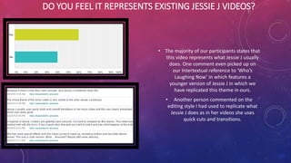 DO YOU FEEL IT REPRESENTS EXISTING JESSIE J VIDEOS?
• The majority of our participants states that
this video represents what Jessie J usually
does. One comment even picked up on
our Intertextual reference to ‘Who’s
Laughing Now’ in which features a
younger version of Jessie J in which we
have replicated this theme in ours.
• Another person commented on the
editing style I had used to replicate what
Jessie J does as in her videos she uses
quick cuts and transitions.
 