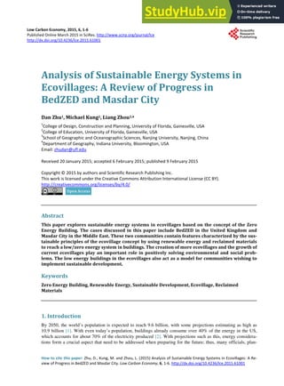 Low Carbon Economy, 2015, 6, 1-6
Published Online March 2015 in SciRes. http://www.scirp.org/journal/lce
http://dx.doi.org/10.4236/lce.2015.61001
How to cite this paper: Zhu, D., Kung, M. and Zhou, L. (2015) Analysis of Sustainable Energy Systems in Ecovillages: A Re-
view of Progress in BedZED and Masdar City. Low Carbon Economy, 6, 1-6. http://dx.doi.org/10.4236/lce.2015.61001
Analysis of Sustainable Energy Systems in
Ecovillages: A Review of Progress in
BedZED and Masdar City
Dan Zhu1, Michael Kung2, Liang Zhou3,4
1
College of Design, Construction and Planning, University of Florida, Gainesville, USA
2
College of Education, University of Florida, Gainesville, USA
3
School of Geographic and Oceanographic Sciences, Nanjing University, Nanjing, China
4
Department of Geography, Indiana University, Bloomington, USA
Email: zhudan@ufl.edu
Received 20 January 2015; accepted 6 February 2015; published 9 February 2015
Copyright © 2015 by authors and Scientific Research Publishing Inc.
This work is licensed under the Creative Commons Attribution International License (CC BY).
http://creativecommons.org/licenses/by/4.0/
Abstract
This paper explores sustainable energy systems in ecovillages based on the concept of the Zero
Energy Building. The cases discussed in this paper include BedZED in the United Kingdom and
Masdar City in the Middle East. These two communities contain features characterized by the sus-
tainable principles of the ecovillage concept by using renewable energy and reclaimed materials
to reach a low/zero energy system in buildings. The creation of more ecovillages and the growth of
current ecovillages play an important role in positively solving environmental and social prob-
lems. The low energy buildings in the ecovillages also act as a model for communities wishing to
implement sustainable development.
Keywords
Zero Energy Building, Renewable Energy, Sustainable Development, Ecovillage, Reclaimed
Materials
1. Introduction
By 2050, the world’s population is expected to reach 9.6 billion, with some projections estimating as high as
10.9 billion [1]. With even today’s population, buildings already consume over 40% of the energy in the US,
which accounts for about 70% of the electricity produced [2]. With projections such as this, energy considera-
tions form a crucial aspect that need to be addressed when preparing for the future; thus, many officials, plan-
 