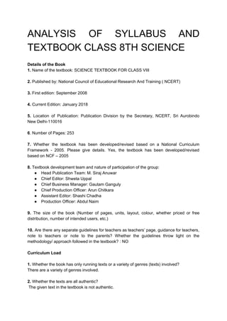 ANALYSIS OF SYLLABUS AND
TEXTBOOK CLASS 8TH SCIENCE
Details of the Book
1.​ Name of the textbook: SCIENCE TEXTBOOK FOR CLASS VIII
2.​ Published by: National Council of Educational Research And Training ( NCERT)
3.​ First edition: September 2008
4.​ Current Edition: January 2018
5. Location of Publication: Publication Division by the Secretary, NCERT, Sri Aurobindo
New Delhi-110016
6​. Number of Pages: 253
7. ​Whether the textbook has been developed/revised based on a National Curriculum
Framework - 2005. Please give details. Yes, the textbook has been developed/revised
based on NCF – 2005
8.​ Textbook development team and nature of participation of the group:
● Head Publication Team: M. Siraj Anuwar
● Chief Editor: Shweta Uppal
● Chief Business Manager: Gautam Ganguly
● Chief Production Officer: Arun Chitkara
● Assistant Editor: Shashi Chadha
● Production Officer: Abdul Naim
9. The size of the book (Number of pages, units, layout, colour, whether priced or free
distribution, number of intended users, etc.)
10. Are there any separate guidelines for teachers as teachers’ page, guidance for teachers,
note to teachers or note to the parents? Whether the guidelines throw light on the
methodology/ approach followed in the textbook? : NO
Curriculum Load
1.​ Whether the book has only running texts or a variety of genres (texts) involved?
There are a variety of genres involved.
2.​ Whether the texts are all authentic?
The given text in the textbook is not authentic.
 