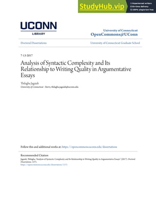 University of Connecticut
OpenCommons@UConn
Doctoral Dissertations University of Connecticut Graduate School
7-13-2017
Analysis of Syntactic Complexity and Its
Relationship to Writing Quality in Argumentative
Essays
Thilagha Jagaiah
University of Connecticut - Storrs, thilagha.jagaiah@uconn.edu
Follow this and additional works at: https://opencommons.uconn.edu/dissertations
Recommended Citation
Jagaiah, Thilagha, "Analysis of Syntactic Complexity and Its Relationship to Writing Quality in Argumentative Essays" (2017). Doctoral
Dissertations. 1571.
https://opencommons.uconn.edu/dissertations/1571
 