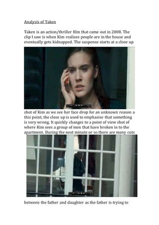Analysis of Taken 
Taken is an action/thriller film that came out in 2008. The 
clip I saw is when Kim realises people are in the house and 
eventually gets kidnapped. The suspense starts at a close up 
shot of Kim as we see her face drop for an unknown reason a 
this point, the close up is used to emphasise that something 
is very wrong. It quickly changes to a point of view shot of 
where Kim sees a group of men that have broken in to the 
apartment. During the next minute or so there are many cuts 
between the father and daughter as the father is trying to 
 