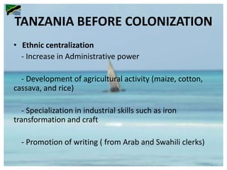 TANZANIA BEFORE COLONIZATION
• Ethnic centralization
- Increase in Administrative power
- Development of agricultural activity (maize, cotton,
cassava, and rice)
- Specialization in industrial skills such as iron
transformation and craft
- Promotion of writing ( from Arab and Swahili clerks)
 