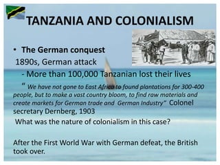 TANZANIA AND COLONIALISM
• The German conquest
1890s, German attack
- More than 100,000 Tanzanian lost their lives
“ We have not gone to East Africa to found plantations for 300-400
people, but to make a vast country bloom, to find raw materials and
create markets for German trade and German Industry” Colonel
secretary Dernberg, 1903
What was the nature of colonialism in this case?
After the First World War with German defeat, the British
took over.
 