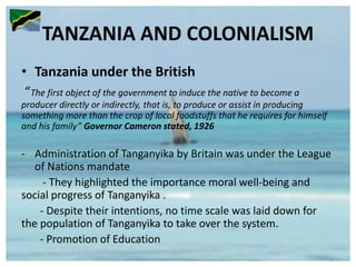 TANZANIA AND COLONIALISM
• Tanzania under the British
“The first object of the government to induce the native to become a
producer directly or indirectly, that is, to produce or assist in producing
something more than the crop of local foodstuffs that he requires for himself
and his family” Governor Cameron stated, 1926
- Administration of Tanganyika by Britain was under the League
of Nations mandate
- They highlighted the importance moral well-being and
social progress of Tanganyika .
- Despite their intentions, no time scale was laid down for
the population of Tanganyika to take over the system.
- Promotion of Education
 