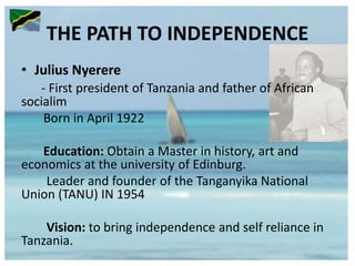 THE PATH TO INDEPENDENCE
• Julius Nyerere
- First president of Tanzania and father of African
socialim
Born in April 1922
Education: Obtain a Master in history, art and
economics at the university of Edinburg.
Leader and founder of the Tanganyika National
Union (TANU) IN 1954
Vision: to bring independence and self reliance in
Tanzania.
 