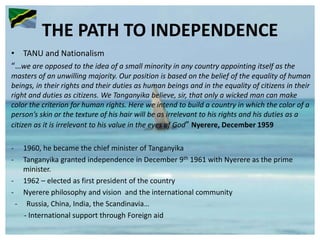THE PATH TO INDEPENDENCE
• TANU and Nationalism
“…we are opposed to the idea of a small minority in any country appointing itself as the
masters of an unwilling majority. Our position is based on the belief of the equality of human
beings, in their rights and their duties as human beings and in the equality of citizens in their
right and duties as citizens. We Tanganyika believe, sir, that only a wicked man can make
color the criterion for human rights. Here we intend to build a country in which the color of a
person’s skin or the texture of his hair will be as irrelevant to his rights and his duties as a
citizen as it is irrelevant to his value in the eyes of God” Nyerere, December 1959
- 1960, he became the chief minister of Tanganyika
- Tanganyika granted independence in December 9th 1961 with Nyerere as the prime
minister.
- 1962 – elected as first president of the country
- Nyerere philosophy and vision and the international community
- Russia, China, India, the Scandinavia…
- International support through Foreign aid
 