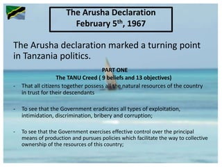 The Arusha declaration marked a turning point
in Tanzania politics.
PART ONE
The TANU Creed ( 9 beliefs and 13 objectives)
- That all citizens together possess all the natural resources of the country
in trust for their descendants
- To see that the Government eradicates all types of exploitation,
intimidation, discrimination, bribery and corruption;
- To see that the Government exercises effective control over the principal
means of production and pursues policies which facilitate the way to collective
ownership of the resources of this country;
The Arusha Declaration
February 5th, 1967
 