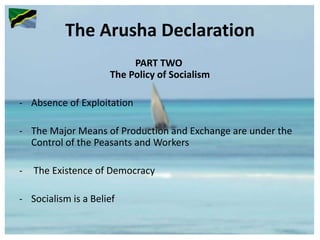The Arusha Declaration
PART TWO
The Policy of Socialism
- Absence of Exploitation
- The Major Means of Production and Exchange are under the
Control of the Peasants and Workers
- The Existence of Democracy
- Socialism is a Belief
 