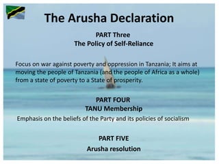 The Arusha Declaration
PART Three
The Policy of Self-Reliance
Focus on war against poverty and oppression in Tanzania; It aims at
moving the people of Tanzania (and the people of Africa as a whole)
from a state of poverty to a State of prosperity.
PART FOUR
TANU Membership
Emphasis on the beliefs of the Party and its policies of socialism
PART FIVE
Arusha resolution
 