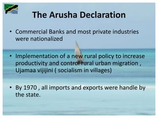 The Arusha Declaration
• Commercial Banks and most private industries
were nationalized
• Implementation of a new rural policy to increase
productivity and control rural urban migration ,
Ujamaa vijijini ( socialism in villages)
• By 1970 , all imports and exports were handle by
the state.
 