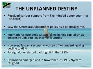 THE UNPLANNED DESTINY
• Received various support from like-minded donor countries
( socialist)
• Saw the Structural Adjustment policy as a political game.
• International economic system falling behind capitalism as
inherently unfair to low income countries
• However, Tanzania economy worsen off – standard leaving
decline to 65%
• Foreign donor started backing off in the 1983s
• Opposition emerged and in November 5th, 1985 Nyerere
resigned.
 