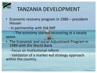 TANZANIA DEVELOPMENT
• Economic recovery program in 1986 – president
Hassan
- In partnership with the IMF
- The economy started recovering at a steady
space.
• The Economic and social Adjustment Program in
1989 with the World Bank
- Focus on Institutional reform
- Validation of a market-led strategy approach
within the country.
 