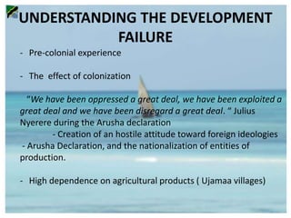 UNDERSTANDING THE DEVELOPMENT
FAILURE
- Pre-colonial experience
- The effect of colonization
“We have been oppressed a great deal, we have been exploited a
great deal and we have been disregard a great deal. “ Julius
Nyerere during the Arusha declaration
- Creation of an hostile attitude toward foreign ideologies
- Arusha Declaration, and the nationalization of entities of
production.
- High dependence on agricultural products ( Ujamaa villages)
 