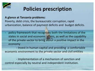 Policies prescription
A glance at Tanzania problems:
Poverty, debt crisis, the bureaucratic corruption, rapid
urbanization, balance of payment deficits and budget deficits.
- policy framework that recognizes both the limitations of the
states in social and economic affairs, as well as the capability
of the private sector to bring about a positive impact in the
economy
- Invest in human capital and providing a comfortable
economic environment to the private sector and civil entities
- Implementation of a mechanism of sanction and
control especially by neutral and independent institution.
 