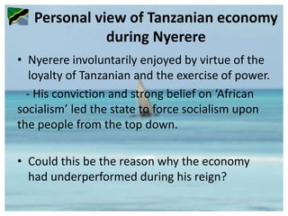 Personal view of Tanzanian economy
during Nyerere
• Nyerere involuntarily enjoyed by virtue of the
loyalty of Tanzanian and the exercise of power.
- His conviction and strong belief on ‘African
socialism’ led the state to force socialism upon
the people from the top down.
• Could this be the reason why the economy
had underperformed during his reign?
 