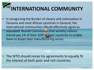 INTERNATIONAL COMMUNITY
• In recognizing the Burden of slavery and colonization in
Tanzania and most African countries in General, the
international communities should effectively agree as
stipulated Brandt Commission that wealthy nations
should pay 1% of their GDP to poor countries to enable
them to foster their manufacturing sector.
• The WTO should revise his agreements to equally fit
the interest of both poor and rich countries.
 