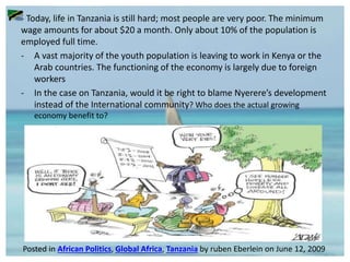 - Today, life in Tanzania is still hard; most people are very poor. The minimum
wage amounts for about $20 a month. Only about 10% of the population is
employed full time.
- A vast majority of the youth population is leaving to work in Kenya or the
Arab countries. The functioning of the economy is largely due to foreign
workers
- In the case on Tanzania, would it be right to blame Nyerere’s development
instead of the International community? Who does the actual growing
economy benefit to?
Posted in African Politics, Global Africa, Tanzania by ruben Eberlein on June 12, 2009
 