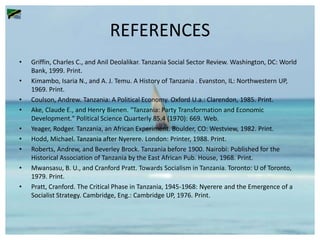 REFERENCES
• Griffin, Charles C., and Anil Deolalikar. Tanzania Social Sector Review. Washington, DC: World
Bank, 1999. Print.
• Kimambo, Isaria N., and A. J. Temu. A History of Tanzania . Evanston, IL: Northwestern UP,
1969. Print.
• Coulson, Andrew. Tanzania: A Political Economy. Oxford U.a.: Clarendon, 1985. Print.
• Ake, Claude E., and Henry Bienen. "Tanzania: Party Transformation and Economic
Development." Political Science Quarterly 85.4 (1970): 669. Web.
• Yeager, Rodger. Tanzania, an African Experiment. Boulder, CO: Westview, 1982. Print.
• Hodd, Michael. Tanzania after Nyerere. London: Printer, 1988. Print.
• Roberts, Andrew, and Beverley Brock. Tanzania before 1900. Nairobi: Published for the
Historical Association of Tanzania by the East African Pub. House, 1968. Print.
• Mwansasu, B. U., and Cranford Pratt. Towards Socialism in Tanzania. Toronto: U of Toronto,
1979. Print.
• Pratt, Cranford. The Critical Phase in Tanzania, 1945-1968: Nyerere and the Emergence of a
Socialist Strategy. Cambridge, Eng.: Cambridge UP, 1976. Print.
 