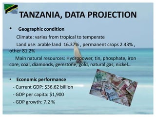 TANZANIA, DATA PROJECTION
• Geographic condition
Climate: varies from tropical to temperate
Land use: arable land 16.37% , permanent crops 2.43% ,
other 81.2%
Main natural resources: Hydropower, tin, phosphate, iron
core, coal, diamonds, gemstone, gold, natural gas, nickel…
• Economic performance
- Current GDP: $36.62 billion
- GDP per capita: $1,900
- GDP growth: 7.2 %
 
