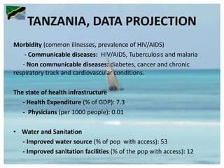 TANZANIA, DATA PROJECTION
Morbidity (common illnesses, prevalence of HIV/AIDS)
- Communicable diseases: HIV/AIDS, Tuberculosis and malaria
- Non communicable diseases: diabetes, cancer and chronic
respiratory track and cardiovascular conditions.
The state of health infrastructure
- Health Expenditure (% of GDP): 7.3
- Physicians (per 1000 people): 0.01
• Water and Sanitation
- Improved water source (% of pop with access): 53
- Improved sanitation facilities (% of the pop with access): 12
 