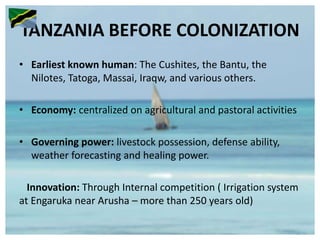 TANZANIA BEFORE COLONIZATION
• Earliest known human: The Cushites, the Bantu, the
Nilotes, Tatoga, Massai, Iraqw, and various others.
• Economy: centralized on agricultural and pastoral activities
• Governing power: livestock possession, defense ability,
weather forecasting and healing power.
Innovation: Through Internal competition ( Irrigation system
at Engaruka near Arusha – more than 250 years old)
 
