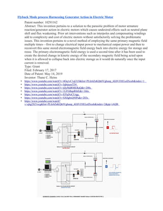 Flyback Mode process Harnessing Generator Action in Electric Motor
Patent number: 10291162
Abstract: This invention pertains to a solution to the parasitic problem of motor armature
reaction/generator action in electric motors which causes undesired effects such as neutral plane
shift and flux weakening. Prior art interventions such as interpoles and compensating windings
add to complexity and cost of electric motors without satisfactorily solving the problematic
issues. This invention pertains to a novel method of employing the same primary magnetic field
multiple times—first to change electrical input power to mechanical output power and then to
reconvert this same stored electromagnetic field energy back into electric energy for storage and
reuse. The primary electromagnetic field energy is used a second time after it has been used to
create the desired change in kinetic energy of the secondary magnetic field being acted upon
when it is allowed to collapse back into electric storage as it would do naturally once the input
current is removed.
Type: Grant
Filed: February 17, 2017
Date of Patent: May 14, 2019
Inventor: Thane C. Heins
• https://www.youtube.com/watch?v=4Oq1cC1qUU8&list=PLIz6ZnKQk8Vghunp_4ZdVJ3lELufZicub&index=1
• https://www.youtube.com/watch?v=JqbrjuzeT34
• https://www.youtube.com/watch?v=jQyMdRMERaQ&t=208s
• https://www.youtube.com/watch?v=1LFGBqnR6tE&t=166s
• https://www.youtube.com/watch?v=EFlqNzCUrgg
• https://www.youtube.com/watch?v=SX0gbxQ9JPs&t=203s
• https://www.youtube.com/watch?
v=qIqj2S21xcg&list=PLIz6ZnKQk8Vghunp_4ZdVJ3lELufZicub&index=2&pp=iAQB
 