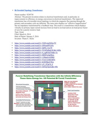 • Bi-Toroidal Topology Transformer
Patent number: 9230730
Abstract: The present invention relates to electrical transformers and, in particular, to
improvements to efficiency in energy conversion in electrical transformers. The improved
transformer has a bi-toroidal circuit topology in which the magnetic flux passing through the
primary and secondary coils are different. The turns ratio displays an “effective magnification”
like an impedance transformed by a feedback loop. The result is a transformer which displays
virtually no primary input current increase from no-load to on-load and an on-load power factor
of zero for a purely resistive load.
Type: Grant
Filed: March 6, 2014
Date of Patent: January 5, 2016
Inventor: Thane C. Heins
• https://www.youtube.com/watch?v=YDYwkjWHwTY
• https://www.youtube.com/watch?v=J8NunH9TzFk
• https://www.youtube.com/watch?v=ldJNl_5wr78
• https://www.youtube.com/watch?v=YUb5idSqU8U&t=449s
• https://www.youtube.com/watch?v=4_zgR5fyF30&t=3s
• https://www.youtube.com/watch?v=QHZAzlqEKns
• https://www.youtube.com/watch?v=-LBnnL4v8MQ
• https://www.youtube.com/watch?v=VwUAAKFd69s
• https://www.youtube.com/watch?v=k2H5BerC9Go
• https://www.youtube.com/watch?v=yY_Jl7pC0_E
• https://www.youtube.com/watch?v=iSJ5qT2p2io&t=40s
 
