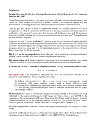 Introduction:
Faraday Generator Decelerative Armature Reaction since 1834 & Heins Accelerative Armature
Reaction since 2007
Classical electromechanical energy conversion is governed by Faraday’s law of induction together with
Lenz’s law, which encodes the opposition of induced currents to the change in magnetic flux that
produces them. In rotating generators this opposition appears as decelerative armature reaction.
Over the past two decades a body of experimental reports has described generator and motor
configurations in which the application of electrical load produces accelerative armature reaction or
acceleration of the generator's rotor rather than the expected deceleration, provided the generator's
load-current is sufficiently delayed in the time domain relative to the generator rotor's flux peak beyond
a critical minimum frequency.
Associated ReGenX Generator and ReGen-X Quantum Motor patents claim that coil topologies (high-
impedance multi-loop or bifilar windings) intentionally introduce such a load current time delay which
also delays the electromagnetic field energy's creation until the generator's rotor magnetic flux intensity
has peaked at the sine wave crest or at top-dead-centre alignment to the generator/motor coil's core.
These reports raise two distinct questions.
The first is purely phenomenological: do the observed system kinetic energy increase/acceleration
and load current time delay effects survive non-isolated-system metrology?
The second is theoretical: can the reported phenomenology be accommodated within a geometrically
consistent extension of classical electrodynamics that conforms to Newtonian Mechanics laws?
1. Faraday's Law 1834 - Classical Electrodynamic Baseline Faraday’s law in integral form reads:
E = I E · dl = − dΦB dt
The negative sign is the mathematical embodiment of Lenz’s law of induction, Oersted's law of
creation of energy and Joule's Work-Energy Principle where:
• the induced electromotive force drives a load current whose instantaneously created
electromagnetic field energy performs negative work at infinite efficiency which
electromagnetically and physically opposes the change in flux. In all Faraday generators since
1834 the resulting counter-electromagnetic torque is therefore decelerative and the system
kinetic energy is reduced.
Mathematically the change in system kinetic energy (in Joules) is EQUAL to the negative work being
performed by the created electromagnetic field energy (in Joules) which is also EQUAL to the
magnitude of the electromagnetic field energy being created (in Joules) inside the Faraday generator
coil's current bearing wires at the sub-atomic quantum electron level via Electron Fission and Electron
Fusion as specified by Oersted's Law of Creation of Electromagnetic Field Energy of 1820.
The work-energy principle states that: “the net work done on an object equals the change in its kinetic
energy.”
Both Work and Energy are measured in Joules (J), meaning that when a Force transfers Energy to an
object by moving it, the amount of energy added or removed EQUALS the Work performed.
 