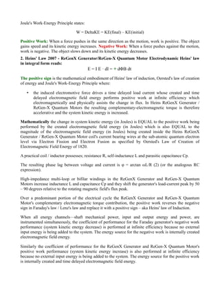 Joule's Work-Energy Principle states:
W = DeltaKE = KE(final) – KE(initial)
Positive Work: When a force pushes in the same direction as the motion, work is positive. The object
gains speed and its kinetic energy increases. Negative Work: When a force pushes against the motion,
work is negative. The object slows down and its kinetic energy decreases.
2. Heins' Law 2007 - ReGenX Generator/ReGen-X Quantum Motor Electrodynamic Heins' law
in integral form reads:
E = I E · dl = + dΦB dt
The positive sign is the mathematical embodiment of Heins' law of induction, Oersted's law of creation
of energy and Joule's Work-Energy Principle where:
• the induced electromotive force drives a time delayed load current whose created and time
delayed electromagnetic field energy performs positive work at infinite efficiency which
electromagnetically and physically assists the change in flux. In Heins ReGenX Generator /
ReGen-X Quantum Motors the resulting complementary-electromagnetic torque is therefore
accelerative and the system kinetic energy is increased.
Mathematically the change in system kinetic energy (in Joules) is EQUAL to the positive work being
performed by the created electromagnetic field energy (in Joules) which is also EQUAL to the
magnitude of the electromagnetic field energy (in Joules) being created inside the Heins ReGenX
Generator / ReGen-X Quantum Motor coil's current bearing wires at the sub-atomic quantum electron
level via Electron Fission and Electron Fusion as specified by Oersted's Law of Creation of
Electromagnetic Field Energy of 1820.
A practical coil / inductor possesses; resistance R, self-inductance L and parasitic capacitance Cp.
The resulting phase lag between voltage and current is φ = arctan ωL/R (2) (or the analogous RC
expression).
High-impedance multi-loop or bifilar windings in the ReGenX Generator and ReGen-X Quantum
Motors increase inductance L and capacitance Cp and they shift the generator's load-current peak by 50
– 90 degrees relative to the rotating magnetic field's flux peak.
Over a predominant portion of the electrical cycle the ReGenX Generator and ReGen-X Quantum
Motor's complementary electromagnetic torque contribution, the positive work reverses the negative
sign in Faraday's law / Lenz's law and replace it with a positive sign – aka Heins' law of Induction.
When all energy channels—shaft mechanical power, input and output energy and power, are
instrumented simultaneously, the coefficient of performance for the Faraday generator's negative work
performance (system kinetic energy decrease) is performed at infinite efficiency because no external
input energy is being added to the system. The energy source for the negative work is internally created
electromagnetic field energy.
Similarly the coefficient of performance for the ReGenX Generator and ReGen-X Quantum Motor's
positive work performance (system kinetic energy increase) is also performed at infinite efficiency
because no external input energy is being added to the system. The energy source for the positive work
is internally created and time delayed electromagnetic field energy.
 