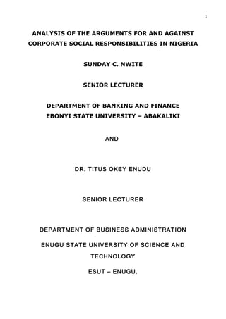 1



 ANALYSIS OF THE ARGUMENTS FOR AND AGAINST
CORPORATE SOCIAL RESPONSIBILITIES IN NIGERIA


              SUNDAY C. NWITE


              SENIOR LECTURER


    DEPARTMENT OF BANKING AND FINANCE
    EBONYI STATE UNIVERSITY – ABAKALIKI


                    AND




            DR. TITUS OKEY ENUDU




              SENIOR LECTURER




  DEPARTMENT OF BUSINESS ADMINISTRATION

   ENUGU STATE UNIVERSITY OF SCIENCE AND

                TECHNOLOGY

               ESUT – ENUGU.
 