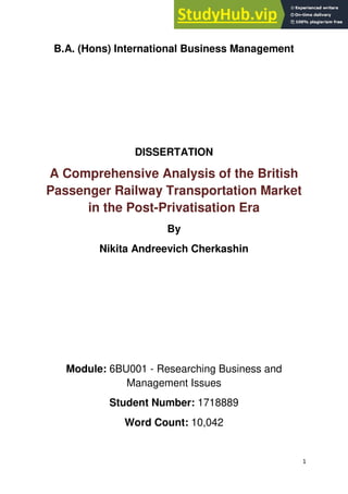 1
B.A. (Hons) International Business Management
DISSERTATION
A Comprehensive Analysis of the British
Passenger Railway Transportation Market
in the Post-Privatisation Era
By
Nikita Andreevich Cherkashin
Module: 6BU001 - Researching Business and
Management Issues
Student Number: 1718889
Word Count: 10,042
 