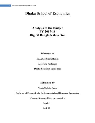 1 Analysisof the Budget FY2017-18
Dhaka School of Economics
Analysis of the Budget
FY 2017-18
Digital Bangladesh Sector
Submitted to
Dr. AKM Nazrul Islam
Associate Professor
Dhaka School of Economics
Submitted by
Nahin Mahfuz Seam
Bachelor of Economics in Environmental and Resource Economics
Course: Advanced Macroeconomics
Batch:1
Roll: 09
 