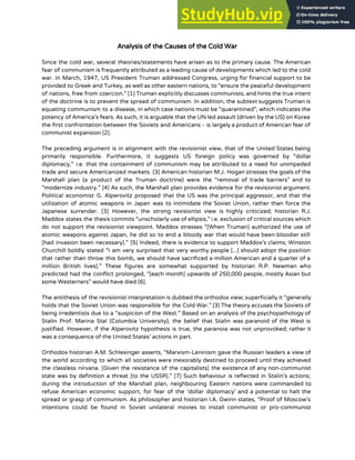 Analysis of the Causes of the Cold War
Since the cold war, several theories/statements have arisen as to the primary cause. The American
fear of communism is frequently attributed as a leading cause of developments which led to the cold
war. In March, 1947, US President Truman addressed Congress, urging for financial support to be
provided to Greek and Turkey, as well as other eastern nations, to “ensure the peaceful development
of nations, free from coercion.” [1] Truman explicitly discusses communists, and hints the true intent
of the doctrine is to prevent the spread of communism. In addition, the subtext suggests Truman is
equating communism to a disease, in which case nations must be “quarantined”, which indicates the
potency of America’s fears. As such, it is arguable that the UN led assault (driven by the US) on Korea
the first confrontation between the Soviets and Americans - is largely a product of American fear of
communist expansion [2].
The preceding argument is in alignment with the revisionist view, that of the United States being
primarily responsible. Furthermore, it suggests US foreign policy was governed by “dollar
diplomacy,” i.e. that the containment of communism may be attributed to a need for unimpeded
trade and secure Americanized markets. [3] American historian M.J. Hogan stresses the goals of the
Marshall plan (a product of the Truman doctrine) were the “removal of trade barriers” and to
“modernize industry.” [4] As such, the Marshall plan provides evidence for the revisionist argument.
Political economist G. Alperovitz proposed that the US was the principal aggressor, and that the
utilization of atomic weapons in Japan was to intimidate the Soviet Union, rather than force the
Japanese surrender. [3] However, the strong revisionist view is highly criticized; historian R.J.
Maddox states the thesis commits “unscholarly use of ellipsis,” i.e. exclusion of critical sources which
do not support the revisionist viewpoint. Maddox stresses “[When Truman] authorized the use of
atomic weapons against Japan, he did so to end a bloody war that would have been bloodier still
[had invasion been necessary].” [5] Indeed, there is evidence to support Maddox’s claims; Winston
Churchill boldly stated “I am very surprised that very worthy people [...] should adopt the position
that rather than throw this bomb, we should have sacrificed a million American and a quarter of a
million British lives].” These figures are somewhat supported by historian R.P. Newman who
predicted had the conflict prolonged, “[each month] upwards of 250,000 people, mostly Asian but
some Westerners” would have died [6].
The antithesis of the revisionist interpretation is dubbed the orthodox view; superficially it “generally
holds that the Soviet Union was responsible for the Cold War.” [3] The theory accuses the Soviets of
being irredentists due to a “suspicion of the West.” Based on an analysis of the psychopathology of
Stalin Prof. Marina Stal (Columbia University), the belief that Stalin was paranoid of the West is
justified. However, if the Alperovitz hypothesis is true, the paranoia was not unprovoked; rather it
was a consequence of the United States’ actions in part.
Orthodox historian A.M. Schlesinger asserts, “Marxism-Leninism gave the Russian leaders a view of
the world according to which all societies were inexorably destined to proceed until they achieved
the classless nirvana. [Given the resistance of the capitalists] the existence of any non-communist
state was by definition a threat [to the USSR].” [7] Such behaviour is reflected in Stalin’s actions;
during the introduction of the Marshall plan, neighbouring Eastern nations were commanded to
refuse American economic support, for fear of the ‘dollar diplomacy’ and a potential to halt the
spread or grasp of communism. As philosopher and historian I.A. Gwinn states, “Proof of Moscow’s
intentions could be found in Soviet unilateral movies to install communist or pro-communist
 