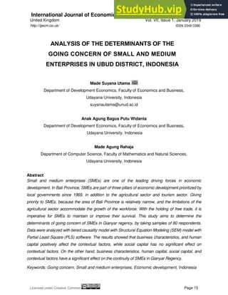 International Journal of Economics, Commerce and Management
United Kingdom Vol. VII, Issue 1, January 2019
Licensed under Creative Common Page 15
http://ijecm.co.uk/ ISSN 2348 0386
ANALYSIS OF THE DETERMINANTS OF THE
GOING CONCERN OF SMALL AND MEDIUM
ENTERPRISES IN UBUD DISTRICT, INDONESIA
Made Suyana Utama
Department of Development Economics, Faculty of Economics and Business,
Udayana University, Indonesia
suyanautama@unud.ac.id
Anak Agung Bagus Putu Widanta
Department of Development Economics, Faculty of Economics and Business,
Udayana University, Indonesia
Made Agung Rahaja
Department of Computer Science, Faculty of Mathematics and Natural Sciences,
Udayana University, Indonesia
Abstract
Small and medium enterprises (SMEs) are one of the leading driving forces in economic
development. In Bali Province, SMEs are part of three pillars of economic development prioritized by
local governments since 1969, in addition to the agricultural sector and tourism sector. Giving
priority to SMEs, because the area of Bali Province is relatively narrow, and the limitations of the
agricultural sector accommodate the growth of the workforce. With the holding of free trade, it is
imperative for SMEs to maintain or improve their survival. This study aims to determine the
determinants of going concern of SMEs in Gianyar regency, by taking samples of 80 respondents.
Data were analyzed with tiered causality model with Structural Equation Modeling (SEM) model with
Partial Least Square (PLS) software. The results showed that business characteristics, and human
capital positively affect the contextual factors, while social capital has no significant effect on
contextual factors. On the other hand, business characteristics, human capital, social capital, and
contextual factors have a significant effect on the continuity of SMEs in Gianyar Regency.
Keywords: Going concern, Small and medium enterprises, Economic development, Indonesia
 