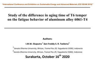 “International Conference and Exhibition on Sustainable Energy and Advanced Materials (ICE-SEAM 2019)”
Study of the difference in aging time of T6 temper
on the fatigue behavior of aluminum alloy 6061-T4
Authors:
I.M.W. Ekaputra 1
dan Freddy S. R. Taebenu2
1
Sanata Dharma University, Mrican, Tromol Pos 29, Yogyakarta 55002, Indonesia
2
Sanata Dharma University, Mrican, Tromol Pos 29, Yogyakarta 55002, Indonesia
Surakarta, October 16th
2020
 
