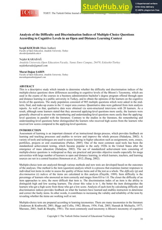 TOJET: The Turkish Online Journal of Educational Technology – October 2016, volume 15 issue 4
Copyright © The Turkish Online Journal of Educational Technology
16
Analysis of the Difficulty and Discrimination Indices of Multiple-Choice Questions
According to Cognitive Levels in an Open and Distance Learning Context
Serpil KOÇDAR (Main Author)
Faculty of Open Education, Anadolu University, Turkey
skocdar@anadolu.edu.tr
Nejdet KARADAĞ
Anadolu University,Open Education Faculty, Yunus Emre Campus, 26470, Eskisehir/Turkey
nejdetkarada@gmail.com
Murat Doğan ŞAHIN
Faculty of Open Education, Anadolu University, Turkey
muratdogansahin@gmail.com
ABSTRACT
This is a descriptive study which intends to determine whether the difficulty and discrimination indices of the
multiple-choice questions show differences according to cognitive levels of the Bloom’s Taxonomy, which are
used in the exams of the courses in a business administration bachelor’s degree program offered through open
and distance learning in a public university in Turkey, and to obtain the opinions of the learners on the cognitive
levels of the questions. The study population consisted of 905 multiple questions which were asked in the mid-
term, final, and make-up exams in the 11 major area courses. Quantitative data were gathered from item analysis
reports. As well as that, qualitative data were obtained via semi-structured interviews with 20 learners. As a
result, although some learners stated that they answered applying-level questions more easily, the learners were
generally observed to answer the remembering and understanding-level questions more easily than the applying-
level questions in parallel with the literature. Contrary to the studies in the literature, the remembering and
understanding-level questions better distinguished the learners who received high scores from the learners who
received low scores compared to the applying-level questions.
INTRODUCTION
Assessment of learning is an important element of an instructional design process, which provides feedback on
learning and teaching processes and enables to review and improve the whole process (Haladyna, 2002). A
variety of tools and techniques are used to assess learning in higher education such as assignments, tests, essays,
portfolios, projects or oral examinations (Parker, 2005). One of the most common used tools has been the
standardized achievement testing, which became popular in the early 1920s in the United States after the
emergence of mass education (Haladyna, 2002). The use of standardized achievement tests consisting of
multiple-choice questions is widespread as they are practical and provides objective results especially for mega
universities with large number of learners in open and distance learning, in which learners, teachers, and learning
sources are not in a central location (Simonson et al., 2012; Zhang, 2002).
Multiple-choice tests are analyzed through various methods and new tests are developed based on the outcomes
of the analyses. One method is the item (question) analysis which is a process that examines learner responses to
individual test items in order to assess the quality of those items and of the test as a whole. The difficulty (p) and
discrimination (r) indices of the items are calculated in this analysis (Özçelik, 1989). Item difficulty is the
percentage of learners who answered an item correctly and ranges from 0.0 to 1.0. The closer the difficulty of an
item approaches to zero, the more difficult that item is. The discrimination index of an item is the ability to
distinguish high and low scoring learners. The closer this value is to 1, the better the item distinguishes the
learners who get a high score from those who get a low score. Analysis of each item by calculating difficulty and
discrimination indices provides feedback on what the learners have learned and enables instructors to determine
and correct the faulty items. In other words, it contributes to increasing the validity and reliability of the tests by
revealing whether the items are working well or not.
Multiple-choice tests are prepared according to learning taxonomies. There are many taxonomies in the literature
(Anderson & Krathwohl, 2001; Biggs and Collis, 1982; Bloom, 1956; Fink, 2003; Hannah & Michaelis, 1977;
Marzano, 2001; Stahl & Murphy, 1981). The most commonly used taxonomy is Bloom's taxonomy of cognitive
 