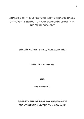 1




ANALYSIS OF THE EFFECTS OF MICRO FINANCE BANKS
ON POVERTY REDUCTION AND ECONOMIC GROWTH IN
               NIGERIAN ECONOMY




      SUNDAY C. NWITE Ph.D, ACII, ACIB, IRDI




               SENIOR LECTURER




                      AND


                  DR. OGIJI F.O




     DEPARTMENT OF BANKING AND FINANCE
      EBONYI STATE UNIVERSITY – ABAKALIKI
 