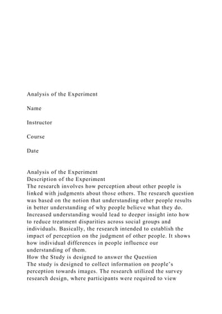 Analysis of the Experiment
Name
Instructor
Course
Date
Analysis of the Experiment
Description of the Experiment
The research involves how perception about other people is
linked with judgments about those others. The research question
was based on the notion that understanding other people results
in better understanding of why people believe what they do.
Increased understanding would lead to deeper insight into how
to reduce treatment disparities across social groups and
individuals. Basically, the research intended to establish the
impact of perception on the judgment of other people. It shows
how individual differences in people influence our
understanding of them.
How the Study is designed to answer the Question
The study is designed to collect information on people’s
perception towards images. The research utilized the survey
research design, where participants were required to view
 