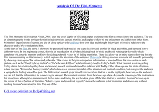 Analysis Of The Film Memento
The film Memento (Christopher Nolan, 2001) uses the set of depth–of–field and angles to enhance the film's connection to the audience. The use
of cinematography works through the film using narration, camera motions, and angles to show to the uniqueness and differ from other films.
Memento's organization of scenes and use of close–ups give the audience their own idea and thought the process to create a relation to the
character and to try to understand him.
At the start of the film, the story is shown to be presented backward as one scene is color and another in black and white, and narrated in two
different ways. In the beginning scenes, there is an introduction of a Polaroid fading back to white and blood running up the walls which
correlates to Leonard's memory and how the fading polaroid relates to his fading memories. There is a close–up on these scenes showing that the
film is concentrating on this intensely, which captures the attention of the audience. Memento's editing structure connects to Leonard's personality
by showing close–ups of his tattoos and polaroids. This relates to the plot as important information is revealed from his mini–notes on each
picture, such as the "Don't believe his lies" or "He's the one, kill him" which ultimately lead to Teddy's death. What Leonard wrote regarding
Teddy stains the relationship they have and causes Leonard to misunderstand his relation with Teddy. Other close
–ups are the shots of tattoos,
where one was "Remember Sammy Jankis" which shows as a constant reminder of his situation and medical condition, but also give the audience
a sympathetic feeling toward his past. The little notes Leonard gives himself convinces him that he is on the right path, however, as the audience,
we can tell that the information he is receiving is skewed. The constant reminder from the close–ups shows Leonard's reasoning of the motivations
for his actions, although his constant need for his notes and living the way he does gives off the idea that he is unstable. Leonard's close–up in
the mirror of the reflection of his tattoo "John G. raped and murdered my wife" shows the audience what his motive and desires are without
needing Leonard's narration for this. The use of the
Get more content on HelpWriting.net
 