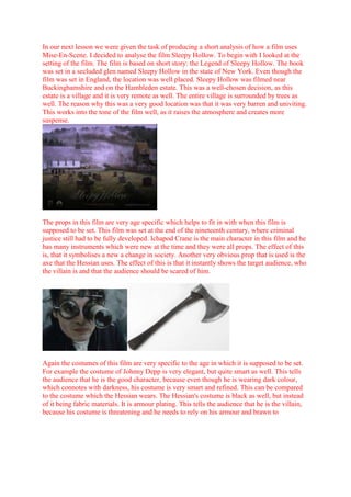 In our next lesson we were given the task of producing a short analysis of how a film uses Mise-En-Scene. I decided to analyse the film Sleepy Hollow. To begin with I looked at the setting of the film. The film is based on short story: the Legend of Sleepy Hollow. The book was set in a secluded glen named Sleepy Hollow in the state of New York. Even though the film was set in England, the location was well placed. Sleepy Hollow was filmed near Buckinghamshire and on the Hambleden estate. This was a well-chosen decision, as this estate is a village and it is very remote as well. The entire village is surrounded by trees as well. The reason why this was a very good location was that it was very barren and univiting. This works into the tone of the film well, as it raises the atmosphere and creates more suspense.<br />The props in this film are very age specific which helps to fit in with when this film is supposed to be set. This film was set at the end of the nineteenth century, where criminal justice still had to be fully developed. Ichapod Crane is the main character in this film and he has many instruments which were new at the time and they were all props. The effect of this is, that it symbolises a new a change in society. Another very obvious prop that is used is the axe that the Hessian uses. The effect of this is that it instantly shows the target audience, who the villain is and that the audience should be scared of him.<br />  <br />Again the costumes of this film are very specific to the age in which it is supposed to be set. For example the costume of Johnny Depp is very elegant, but quite smart as well. This tells the audience that he is the good character, because even though he is wearing dark colour, which connotes with darkness, his costume is very smart and refined. This can be compared to the costume which the Hessian wears. The Hessian's costume is black as well, but instead of it being fabric materials. It is armour plating. This tells the audience that he is the villain, because his costume is threatening and he needs to rely on his armour and brawn to protect him. This contrasts with Ichapod Crane, as he has a smart costume meaning that he relies on his smart mind to look after himself.<br />Facial expressions are used very well in this film, as this photo immediately tells the audience about the hatred and anger which the Hessian expresses. This particular facial expression adds a lot of atmosphere to the film and it is very important when it comes to closeups.<br />The lighting in this film is very dark, as it is a horror film. The way lighting uses is very effective, as it raises the atmosphere and creates tension. <br />