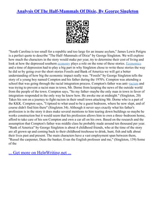 Analysis Of The Half-Mammals Of Dixie, By George Singleton
"South Carolina is too small for a republic and too large for an insane asylum," James Lewis Petigru
is a perfect quote to describe "The Half–Mammals of Dixie" by George Singleton. We will explore
how much the characters in the story would make per year, try to determine their cost of living and
look at how the depressed southern economy plays a role on the rone of these stories. Economics
and a time of depression had to play a big part in why Singleton chose to write these stories the way
he did so by going over the short stories Fossils and Bank of America we will get a better
understanding of how big the economic impact really was. "Fossils" by George Singleton tells the
story of a young boy named Compton and his father during the 1970's. Compton was attending a
school that was going through the racial integration process. Compton's father was anti–racism and
was trying to prevent a racist man in town, Mr. Dorne from keeping the news of the outside world
from the people of the town. Compton says, "So my father–maybe the only man in town in favor of
integration–responded in the only way he knew how. He awoke me at midnight." (Singleton, 20)
Takes his son on a journey to fight racism in their small town attacking Mr. Dorne who is a part of
the KKK. Compton says, "I tiptoed to what used to be a guest bedroom, where he now slept, and of
course didn't find him there" (Singleton 34). Although it never says exactly what his father's
profession is in the story it does make several mentions to him tearing down buildings so maybe he
works construction but it would seem that his profession allows him to own a three–bedroom home,
afford to take care of his son Compton and own a car all on his own. Based on the research and the
assumption that Compton's father was middle class he probably made around ten thousand per year.
"Bank of America" by George Singleton is about 4 childhood friends, who at the time of the story
are all grown up and coming back to their childhood treehouse to drink, hunt, fish and talk about
their lives past and present. The main characters have a vast employment span between them,
"Russel the carpenter, Dean the banker, Evan the English professor and me," (Singleton, 139) Some
of the
... Get more on HelpWriting.net ...
 