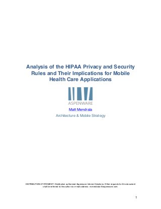 Analysis of the HIPAA Privacy and Security
 Rules and Their Implications for Mobile
         Health Care Applications




                                           Matt Mendrala
                              Architecture & Mobile Strategy




DISTRIBUTION STATEMENT: Distribution authorized Aspenware Internet Solutions. Other requests for this document
               shall be referred to the author via e-mail address: m.mendrala@aspenware.com.




                                                                                                                 1
 